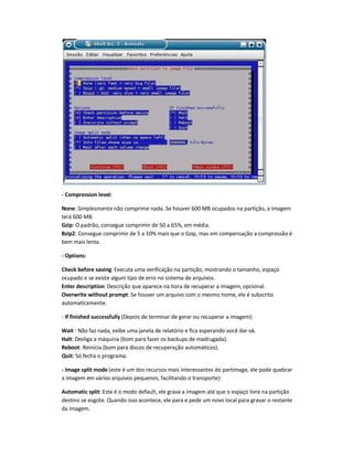 - Compression level:
None: Simplesmente não comprime nada. Se houver 600 MB ocupados na partição, a imagem
terá 600 MB.
Gzip: O padrão, consegue comprimir de 50 a 65%, em média.
Bzip2: Consegue comprimir de 5 a 10% mais que o Gzip, mas em compensação a compressão é
bem mais lenta.
- Options:
Check before saving: Executa uma verificação na partição, mostrando o tamanho, espaço
ocupado e se existe algum tipo de erro no sistema de arquivos.
Enter description: Descrição que aparece na hora de recuperar a imagem, opcional.
Overwrite without prompt: Se houver um arquivo com o mesmo nome, ele é subscrito
automaticamente.
- If finished successfully (Depois de terminar de gerar ou recuperar a imagem):
Wait : Não faz nada, exibe uma janela de relatório e fica esperando você dar ok.
Halt: Desliga a máquina (bom para fazer os backups de madrugada).
Reboot: Reinicia (bom para discos de recuperação automáticos).
Quit: Só fecha o programa.
- Image split mode (este é um dos recursos mais interessantes do partimage, ele pode quebrar
a imagem em vários arquivos pequenos, facilitando o transporte):
Automatic split: Este é o modo default, ele grava a imagem até que o espaço livre na partição
destino se esgote. Quando isso acontece, ele para e pede um novo local para gravar o restante
da imagem.
 