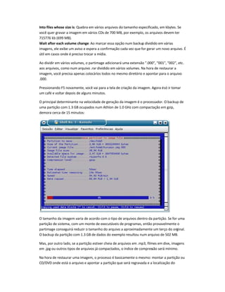 Into files whose size is: Quebra em vários arquivos do tamanho especificado, em kbytes. Se
você quer gravar a imagem em vários CDs de 700 MB, por exemplo, os arquivos devem ter
715776 kb (699 MB).
Wait after each volume change: Ao marcar essa opção num backup dividido em várias
imagens, ele exibe um aviso e espera a confirmação cada vez que for gerar um novo arquivo. É
útil em casos onde é preciso trocar a mídia.
Ao dividir em vários volumes, o partimage adicionará uma extensão .000, 001, 002, etc.
aos arquivos, como num arquivo .rar dividido em vários volumes. Na hora de restaurar a
imagem, você precisa apenas colocá-los todos no mesmo diretório e apontar para o arquivo
.000.
Pressionando F5 novamente, você vai para a tela de criação da imagem. Agora ésó ir tomar
um café e voltar depois de alguns minutos.
O principal determinante na velocidade de geração da imagem é o processador. O backup de
uma partição com 1.3 GB ocupados num Athlon de 1.0 GHz com compactação em gzip,
demora cerca de 15 minutos:
O tamanho da imagem varia de acordo com o tipo de arquivos dentro da partição. Se for uma
partição de sistema, com um monte de executáveis de programas, então provavelmente o
partimage conseguirá reduzir o tamanho do arquivo a aproximadamente um terço do original.
O backup da partição com 1.3 GB de dados do exemplo resultou num arquivo de 502 MB.
Mas, por outro lado, se a partição estiver cheia de arquivos em .mp3, filmes em divx, imagens
em .jpg ou outros tipos de arquivos já compactados, o índice de compressão será mínimo.
Na hora de restaurar uma imagem, o processo é basicamente o mesmo: montar a partição ou
CD/DVD onde está o arquivo e apontar a partição que será regravada e a localização do
 
