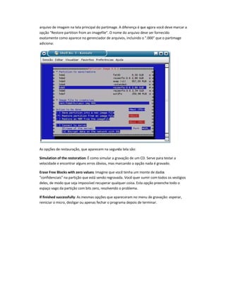 arquivo de imagem na tela principal do partimage. A diferença é que agora você deve marcar a
opção Restore partition from an imagefile. O nome do arquivo deve ser fornecido
exatamente como aparece no gerenciador de arquivos, incluindo o .000 que o partimage
adiciona:
As opções de restauração, que aparecem na segunda tela são:
Simulation of the restoration: É como simular a gravação de um CD. Serve para testar a
velocidade e encontrar alguns erros óbvios, mas marcando a opção nada é gravado.
Erase Free Blocks with zero values: Imagine que você tenha um monte de dados
confidenciais na partição que está sendo regravada. Você quer sumir com todos os vestígios
deles, de modo que seja impossível recuperar qualquer coisa. Esta opção preenche todo o
espaço vago da partição com bits zero, resolvendo o problema.
If finished successfully: As mesmas opções que apareceram no menu de gravação: esperar,
reiniciar o micro, desligar ou apenas fechar o programa depois de terminar.
 
