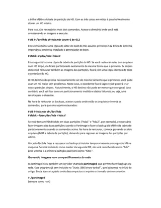 a trilha MBR e a tabela de partição do HD. Com as três coisas em mãos é possível realmente
clonar um HD inteiro.
Para isso, são necessários mais dois comandos. Acesse o diretório onde você está
armazenando as imagens e execute:
# dd if=/dev/hda of=hda.mbr count=1 bs=512
Este comando faz uma cópia do setor de boot do HD, aqueles primeiros 512 bytes de extrema
importância onde fica instalado o gerenciador de boot.
# sfdisk -d /dev/hda  hda.sf
Este segundo faz uma cópia da tabela de partição do HD. Se você restaurar estes dois arquivos
num HD limpo, ele ficará particionado exatamente da mesma forma que o primeiro. Se depois
disto você restaurar também as imagens das partições, ficará com uma cópia idêntica de todo
o conteúdo do HD.
O HD destino não precisa necessariamente ser do mesmo tamanho que o primeiro; você pode
usar um HD maior sem problemas. Neste caso, o excedente ficará vago e você poderá criar
novas partições depois. Naturalmente, o HD destino não pode ser menor que o original, caso
contrário você vai ficar com um particionamento inválido e dados faltando; ou seja, uma
receita para o desastre.
Na hora de restaurar os backups, acesse a pasta onde estão os arquivos e inverta os
comandos, para que eles sejamrestaurados:
# dd if=hda.mbr of=/dev/hda
# sfdisk --force /dev/hda  hda.sf
Se você tem um HD dividido em duas partições (hda1 e hda2, por exemplo), é necessário
fazer imagens das duas partições usando o Partimage e fazer o backup da MBR e da tabelade
particionamento usando os comandos acima. Na hora de restaurar, comece gravando os dois
arquivos (MBR e tabela de partição), deixando para regravar as imagens das partições por
último.
Um jeito fácil de fazer e recuperar os backups é instalar temporariamente um segundo HD na
máquina. Se você instalá-lo como master da segunda IDE, ele será reconhecido como hdc
pelo sistema e a primeira partição aparecerá como hdc1.
Gravando imagens num compartilhamento da rede
O partimage inclui também um servidor chamado partimaged, que permite fazer backups via
rede. Este programa já vem incluído no Static i386 binary tarball, que baixamos no início do
artigo. Basta acessar a pasta onde descompactou o arquivo e chama-lo com o comando:
# ./partimaged
(sempre como root)
 