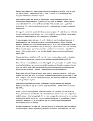 Existem duas opções. Você pode instalar diretamente o sistema no pendrive, como se fosse
um HD, ou instalar a imagem de um live-CD, como o Kurumin ou o Damn Small, e usar o
espaço excedente para armazenararquivos.
Fazer uma instalação real é a opção mais simples. Você precisa apenas escolher uma
distribuição razoavelmente atual, cujo instalador seja capaz de detectar o pendrive, e fazer
uma instalação normal, particionando e instalando. Por outro lado, esta é a opção mais
dispendiosa, pois o sistema instalado consume bem mais espaço que a imagem compactada
usada no CD.
Um segundo problema é que a instalação serviria apenas para o PC usado durante a instalação.
Sempre que fosse usar o pendrive em outro micro, você teria que reconfigurar o sistema para
trabalhar na nova configuração, um trabalho pouco agradável :-).
A segunda opção, instalar a imagem de um live-CD, é mais econômica do ponto de vista do
espaço e permite usar o pendrive em vários micros diferentes, pois o sistema detecta o
hardware durante o boot, como ao rodar a partir do CD. Se você tem um pendrive ou cartão
de 2 GB, pode rodar praticamente qualquer distribuição live-CD, ficando ainda com mais de 1
GB de espaço livre para guardar arquivos. Você pode também remasterizar o CD, de forma a
deixar o sistema mais enxuto, ou usar uma distribuição mais compacta, como o Slax ou o
Damn Small.
Vou usar como exemplo o Kurumin 7, mas esta mesma receita pode ser usada no Knoppix e
(com pequenas adaptações) em praticamente qualquer outra distribuição em live-CD.
Para melhorar a compatibilidade, vamos utilizar o grub como gerenciador de boot. Ele oferece
uma boa flexibilidade e apresenta menos problemas de compatibilidade com placas diversas.
Note que apenas placas-mãe relativamente recentes realmente suportam boot através da
porta USB. Muitas chegam a oferecer a opção no setup, mas falham na hora H.
Esta receita realmente funciona. Se você seguir todos os passos corretamente e ainda assim
receber um Grub: Disk error ou Error 21, provavelmente o problema é com o BIOS da placa
mãe. Em alguns casos, atualizar o BIOS pode resolver, mas em outros você vai ter que esperar
até conseguir trocar de placa.
Os problemas de compatibilidade são justamente o principal problema dos pendrives
bootáveis; se você quer algo que funcione em qualquer micro, é melhor continuar usando o
CD-ROM :p.
Comece particionando o pendrive. Você pode também usar um cartão com a ajuda de um
leitor USB. Ambos são reconhecidos pelo sistema da mesma forma. Se você tem um pendrive
de 2 GB, o ideal é deixar uma partição FAT no início, para guardar arquivos e criar uma partição
de 600 ou 700 MB (de acordo com o tamanho da distribuição que for utilizar) para a imagem
do sistema. A partição FAT no início permite que você continue acessando o pendrive
normalmente através do Windows.
A imagem do Kurumin 7 tem 604 MB. Como precisaremos de algum espaço adicional para os
arquivos do grub e sempre algum espaço é perdido ao formatar, é recomendável criar uma
 