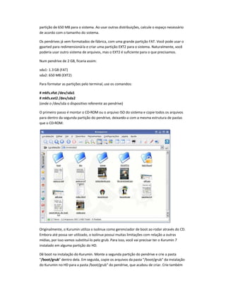 partição de 650 MB para o sistema. Ao usar outras distribuições, calcule o espaço necessário
de acordo com o tamanho do sistema.
Os pendrives já vem formatados de fábrica, com uma grande partição FAT. Você pode usar o
gparted para redimensioná-la e criar uma partição EXT2 para o sistema. Naturalmente, você
poderia usar outro sistema de arquivos, mas o EXT2 é suficiente para o que precisamos.
Num pendrive de 2 GB, ficaria assim:
sda1: 1.3 GB (FAT)
sda2: 650 MB (EXT2)
Para formatar as partições pelo terminal, use os comandos:
# mkfs.vfat /dev/sda1
# mkfs.ext2 /dev/sda2
(onde o /dev/sda o dispositivo referente ao pendrive)
O primeiro passo é montar o CD-ROM ou o arquivo ISO do sistema e copie todos os arquivos
para dentro da segunda partição do pendrive, deixando-a com a mesma estrutura de pastas
que o CD-ROM:
Originalmente, o Kurumin utiliza o isolinux como gerenciador de boot ao rodar através do CD.
Embora até possa ser utilizado, o isolinux possui muitas limitações com relação a outras
mídias, por isso vamos substituí-lo pelo grub. Para isso, você vai precisar ter o Kurumin 7
instalado em alguma partição do HD.
Dê boot na instalação do Kurumin. Monte a segunda partição do pendrive e crie a pasta
/boot/grub dentro dela. Em seguida, copie os arquivos da pasta /boot/grub da instalação
do Kurumin no HD para a pasta /boot/grub do pendrive, que acabou de criar. Crie também
 
