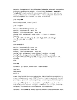 Falta agora só instalar o grub na partição indicada. Preste atenção nesta etapa, pois instalar no
dispositivo errado pode ser desastroso :). Use os comandos root (hd1,1), setup (hd1),
setup (hd1,1) e quit, substituindo os endereços, caso diferentes no seu caso. Note que
instalei o grub duas vezes, uma no raiz do pendrive e outra na partição.Isto não é realmente
necessário (instalar no raiz é suficiente), faço apenas por desencargo:
grub root (hd1,1)
Filesystem type is ext2fs, partition type 0x83
grub setup (hd1)
Checking if /boot/grub/stage1 exists... yes
Checking if /boot/grub/stage2 exists... yes
Checking if /boot/grub/e2fs_stage1_5 exists... yes
Running embed /boot/grub/e2fs_stage1_5 (hd1)... 15 sectors are embedded.
Succeeded
Running install /boot/grub/stage1 (hd1) (hd1)1+15 p (hd1,1)/boot/grub/stage2
/boot/grub/menu.lst... succeeded
Done.
grub setup (hd1,1)
Checking if /boot/grub/stage1 exists... yes
Checking if /boot/grub/stage2 exists... yes
Checking if /boot/grub/e2fs_stage1_5 exists... yes
Running embed /boot/grub/e2fs_stage1_5 (hd1,1)... failed (this is not fatal)
Running embed /boot/grub/e2fs_stage1_5 (hd1,1)... failed (this is not fatal)
Running install /boot/grub/stage1 (hd1,1) /boot/grub/stage2 p /boot/grub/menu.lst ...
succeeded
Done.
grub quit
A esta altura, você terá uma estrutura similar a esta no pendrive:
/boot/grub
/boot/isolinux
/KNOPPIX
A pasta /boot/isolinux contém os arquivos de boot originais do sistema (como o Kernel e o
arquivo initrd.gz), enquanto a pasta /KNOPPIX contém a imagem compactada do sistema. O
próximo passo é justamente adaptara cópia do grub que criamos para utilizar estes arquivos.
Acesse a parta /boot/grub (no pendrive) e delete o arquivo device.map, ele contém um
cache dos dispositivos disponíveis na máquina, que deletamos para que o grub detecte tudo a
cada boot, já que o pendrive será utilizado em várias máquinas diferentes.
Abra agora o arquivo menu.lst. Apague todo o seu conteúdo e substitua pelas linhas abaixo:
 