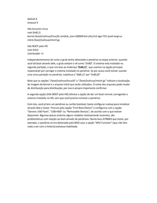 default 0
timeout 9
title Kurumin Linux
root (hd0,1)
kernel /boot/isolinux/linux26 ramdisk_size=100000 init=/etc/init vga=791 quiet lang=us
initrd /boot/isolinux/minirt.gz
title BOOT pelo HD
root (hd1)
chainloader +1
Independentemente de como o grub tenha detectado o pendrive na etapa anterior, quando
você dá boot através dele, o grub sempre o vê como (hd0). O sistema está instalado na
segunda partição, o que nos leva ao endereço (hd0,1), que usamos na opção principal,
responsável por carregar o sistema instalado no pendrive. Se por acaso você estiver usando
uma única partição no pendrive, substitua o (hd0,1) por (hd0,0)
Note que as opções /boot/isolinux/linux26 e /boot/isolinux/minirt.gz indicam a localização
da imagem de Kernel e o arquivo initrd que serão utilizados. O nome dos arquivos pode mudar
de distribuição para distribuição, por isso é sempre importante confirmar.
A segunda opção (title BOOT pelo HD) oferece a opção de dar um boot normal, carregando o
sistema instalado no HD, sem que você precise remover o pendrive.
Com isto, você já tem um pendrive ou cartão bootável, basta configurar osetup para inicializar
através dele e testar. Procure pela opção First Boot Device e configure-a com a opção
Generic USB Flash, USB-HDD ou Removable Devices, de acordo com o que estiver
disponível. Algumas placas (mesmo alguns modelos relativamente recentes), são
problemáticas com relação ao boot através de pendrives. Numa Asus A7N8X-X que testei, por
exemplo, o pendrive só era detectado pelo BIOS caso a opção APIC Function (que não tem
nada a ver com a história) estivesse habilitada.
 