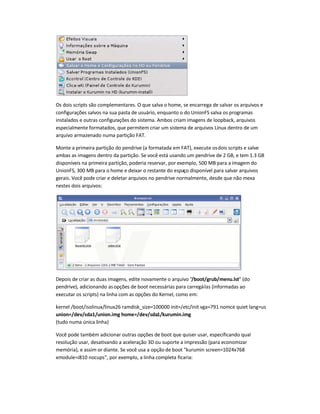 Os dois scripts são complementares. O que salva o home, se encarrega de salvar os arquivos e
configurações salvos na sua pasta de usuário, enquanto o do UnionFS salva os programas
instalados e outras configurações do sistema. Ambos criam imagens de loopback, arquivos
especialmente formatados, que permitem criar um sistema de arquivos Linux dentro de um
arquivo armazenado numa partição FAT.
Monte a primeira partição do pendrive (a formatada em FAT), execute osdois scripts e salve
ambas as imagens dentro da partição. Se você está usando um pendrive de 2 GB, e tem 1.3 GB
disponíveis na primeira partição, poderia reservar, por exemplo, 500 MB para a imagem do
UnionFS, 300 MB para o home e deixar o restante do espaço disponível para salvar arquivos
gerais. Você pode criar e deletar arquivos no pendrive normalmente, desde que não mexa
nestes dois arquivos:
Depois de criar as duas imagens, edite novamente o arquivo /boot/grub/menu.lst (do
pendrive), adicionando asopções de boot necessárias para carregá-las (informadas ao
executar os scripts) na linha com as opções do Kernel, como em:
kernel /boot/isolinux/linux26 ramdisk_size=100000 init=/etc/init vga=791 nomce quiet lang=us
union=/dev/sda1/union.img home=/dev/sda1/kurumin.img
(tudo numa única linha)
Você pode também adicionar outras opções de boot que quiser usar, especificando qual
resolução usar, desativando a aceleração 3D ou suporte a impressão (para economizar
memória), e assim or diante. Se você usa a opção de boot kurumin screen=1024x768
xmodule=i810 nocups, por exemplo, a linha completa ficaria:
 