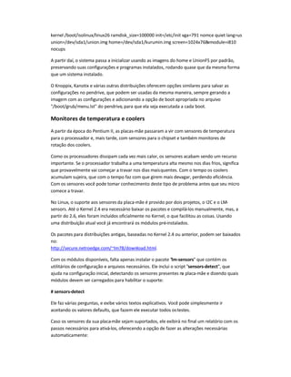 kernel /boot/isolinux/linux26 ramdisk_size=100000 init=/etc/init vga=791 nomce quiet lang=us
union=/dev/sda1/union.img home=/dev/sda1/kurumin.img screen=1024x768xmodule=i810
nocups
A partir daí, o sistema passa a inicializar usando as imagens do home e UnionFS por padrão,
preservando suas configurações e programas instalados, rodando quase que da mesma forma
que um sistema instalado.
O Knoppix, Kanotix e várias outras distribuições oferecem opções similares para salvar as
configurações no pendrive, que podem ser usadas da mesma maneira, sempre gerando a
imagem com as configurações e adicionando a opção de boot apropriada no arquivo
/boot/grub/menu.lst do pendrive, para que ela seja executada a cada boot.
Monitores de temperatura e coolers
A partir da época do Pentium II, as placas-mãe passaram a vir com sensores de temperatura
para o processador e, mais tarde, com sensores para o chipset e também monitores de
rotação dos coolers.
Como os processadores dissipam cada vez mais calor, os sensores acabam sendo um recurso
importante. Se o processador trabalha a uma temperatura alta mesmo nos dias frios, significa
que provavelmente vai começar a travar nos dias maisquentes. Com o tempo os coolers
acumulam sujeira, que com o tempo faz com que girem mais devagar, perdendo eficiência.
Com os sensores você pode tomar conhecimento deste tipo de problema antes que seu micro
comece a travar.
No Linux, o suporte aos sensores da placa-mãe é provido por dois projetos, o I2C e o LM-
sensors. Até o Kernel 2.4 era necessário baixar os pacotes e compilá-los manualmente, mas, a
partir do 2.6, eles foram incluídos oficialmente no Kernel, o que facilitou as coisas. Usando
uma distribuição atual você já encontrará os módulos pré-instalados.
Os pacotes para distribuições antigas, baseadas no Kernel 2.4 ou anterior, podem ser baixados
no:
http://secure.netroedge.com/~lm78/download.html.
Com os módulos disponíveis, falta apenas instalar o pacote lm-sensors que contém os
utilitários de configuração e arquivos necessários. Ele inclui o script sensors-detect, que
ajuda na configuração inicial, detectando os sensores presentes na placa-mãe e dizendo quais
módulos devem ser carregados para habilitar o suporte:
# sensors-detect
Ele faz várias perguntas, e exibe vários textos explicativos. Você pode simplesmente ir
aceitando os valores defaults, que fazem ele executar todos ostestes.
Caso os sensores da sua placa-mãe sejam suportados, ele exibirá no final um relatório com os
passos necessários para ativá-los, oferecendo a opção de fazer as alterações necessárias
automaticamente:
 