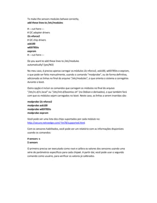 To make the sensors modules behave correctly,
add these lines to /etc/modules:
#----cut here----
# I2C adapter drivers
i2c-nforce2
# I2C chip drivers
asb100
w83l785ts
eeprom
#----cut here----
Do you want to add these lines to /etc/modules
automatically? (yes/NO)
No meu caso, é preciso apenas carregar osmódulos i2c-nforce2, asb100, w83l785ts e eeprom,
o que pode ser feito manualmente, usando o comando modprobe, ou de forma definitiva,
adicionado as linhas no final do arquivo /etc/modules, o que orienta o sistema a carregá-los
durante o boot.
Outra opção é incluir os comandos que carregam os módulos no final do arquivo
/etc/rc.d/rc.local ou /etc/init.d/boomisc.sh (no Debian e derivados), o que também fará
com que os módulos sejam carregados no boot. Neste caso, as linhas a serem inseridas são:
modprobe i2c-nforce2
modprobe asb100
modprobe w83l785ts
modprobe eeprom
Você pode ver uma lista dos chips suportados por cada módulo no:
http://secure.netroedge.com/~lm78/supported.html.
Com os sensores habilitados, você pode ver um relatório com as informações disponíveis
usando os comandos:
# sensors -s
$ sensors
O primeiro precisa ser executado como root e calibra os valores dos sensores usando uma
série de parâmetros específicos para cada chipset. A partir daí, você pode usar o segundo
comando como usuário, para verificar os valores já calibrados.
 