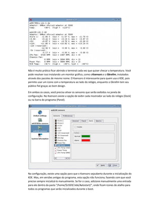 Não é muito prático ficar abrindo o terminal cada vez que quiser checar a temperatura. Você
pode resolver isso instalando um monitor gráfico, como oKsensors e o Gkrellm, instalados
através dos pacotes de mesmo nome. O Ksensors é interessante para quem usa o KDE, pois
permite usar um ícone com a temperatura ao lado do relógio, enquanto o Gkrellm tem seu
público fiel graças ao bom design.
Em ambos os casos, você precisa ativar os sensores que serão exibidos na janela de
configuração. No Ksensors existe a opção de exibir cada mostrador ao lado do relógio (Dock)
ou na barra do programa (Panel).
Na configuração, existe uma opção para que o Ksensors sejaaberto durante a inicialização do
KDE. Mas, em versões antigas do programa, esta opção não funciona, fazendo com que você
precise sempre inicializá-lo manualmente. Se for o caso, adicione manualmente uma entrada
para ele dentro da pasta /home/$USER/.kde/Autostart/, onde ficam ícones de atalho para
todos os programas que serão inicializados durante o boot.
 