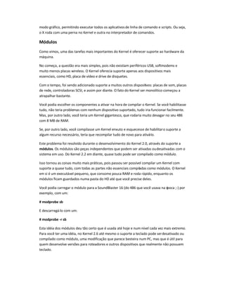 modo gráfico, permitindo executar todos os aplicativosde linha de comando e scripts. Ou seja,
o X roda com uma perna no Kernel e outra no interpretador de comandos.
Módulos
Como vimos, uma das tarefas mais importantes do Kernel é oferecer suporte ao hardware da
máquina.
No começo, a questão era mais simples, pois não existiam periféricos USB, softmodems e
muito menos placas wireless. O Kernel oferecia suporte apenas aos dispositivos mais
essenciais, como HD, placa de vídeo e drive de disquetes.
Com o tempo, foi sendo adicionado suporte a muitos outros dispositivos: placas de som, placas
de rede, controladoras SCSI, e assim por diante. O fato do Kernel ser monolítico começou a
atrapalhar bastante.
Você podia escolher os componentes a ativar na hora de compilar o Kernel. Se você habilitasse
tudo, não teria problemas com nenhum dispositivo suportado, tudo iria funcionar facilmente.
Mas, por outro lado, você teria um Kernel gigantesco, que rodaria muito devagar no seu 486
com 8 MB de RAM.
Se, por outro lado, você compilasse um Kernel enxuto e esquecesse de habilitaro suporte a
algum recurso necessário, teria que recompilar tudo de novo para ativá-lo.
Este problema foi resolvido durante o desenvolvimento do Kernel 2.0, através do suporte a
módulos. Os módulos são peças independentes que podem ser ativadas oudesativadas com o
sistema em uso. Do Kernel 2.2 em diante, quase tudo pode ser compilado como módulo.
Isso tornou as coisas muito mais práticas, pois passou ser possível compilar um Kernel com
suporte a quase tudo, com todas as partes não essenciais compiladas como módulos. O Kernel
em si é um executável pequeno, que consome pouca RAM e roda rápido, enquanto os
módulos ficam guardados numa pasta do HD até que você precise deles.
Você podia carregar o módulo para a SoundBlaster 16 (do 486 que você usava na época ;-) por
exemplo, com um:
# modprobe sb
E descarregá-lo com um:
# modprobe -r sb
Esta idéia dos módulos deu tão certo que é usada até hoje e num nível cada vez mais extremo.
Para você ter uma idéia, no Kernel 2.6 até mesmo o suporte a teclado pode serdesativado ou
compilado como módulo, uma modificação que parece besteira num PC, mas que é útil para
quem desenvolve versões para roteadores e outros dispositivos que realmente não possuem
teclado.
 