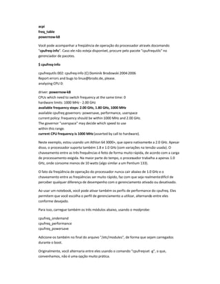 acpi
freq_table
powernow-k8
Você pode acompanhar a freqüência de operação do processador através docomando
cpufreq-info. Caso ele não esteja disponível, procure pelo pacote cpufrequtils no
gerenciador de pacotes.
$ cpufreq-info
cpufrequtils 002: cpufreq-info (C) Dominik Brodowski 2004-2006
Report errors and bugs to linux@brodo.de, please.
analyzing CPU 0:
driver: powernow-k8
CPUs which need to switch frequency at the same time: 0
hardware limits: 1000 MHz - 2.00 GHz
available frequency steps: 2.00 GHz, 1.80 GHz, 1000 MHz
available cpufreq governors: powersave, performance, userspace
current policy: frequency should be within 1000 MHz and 2.00 GHz.
The governor userspace may decide which speed to use
within this range.
current CPU frequency is 1000 MHz(asserted by call to hardware).
Neste exemplo, estou usando um Athlon 64 3000+, que opera nativamente a 2.0 GHz. Apesar
disso, o processador suporta também 1.8 e 1.0 GHz (com variações na tensão usada). O
chaveamento entre as três frequências é feito de forma muito rápida, de acordo com a carga
de processamento exigida. Na maior parte do tempo, o processador trabalha a apenas 1.0
GHz, onde consome menos de 10 watts (algo similar a um Pentium 133).
O fato da freqüência de operação do processador nunca cair abaixo de 1.0 GHz e o
chaveamento entre as freqüências ser muito rápido, faz com que seja realmentedifícil de
perceber qualquer diferença de desempenho com o gerenciamento ativado ou desativado.
Ao usar um notebook, você pode ativar também os perfis de performance do cpufreq. Eles
permitem que você escolha o perfil de gerenciamento a utilizar, alternando entre eles
conforme desejado.
Para isso, carregue também os três módulos abaixo, usando o modprobe:
cpufreq_ondemand
cpufreq_performance
cpufreq_powersave
Adicione-os também no final do arquivo /etc/modules, de forma que sejam carregados
durante o boot.
Originalmente, você alternaria entre eles usando o comando cpufreq-set -g, o que,
convenhamos, não é uma opção muito prática.
 