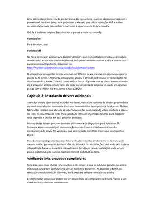 Uma última dica é com relação aos Athlons e Durons antigos, que não são compatíveis com o
powernowd. No caso deles, você pode usar oathcool, que utiliza instruções HLT e outros
recursos disponíveis para reduzir o consumo e aquecimento do processador.
Usá-lo é bastante simples, basta instalar o pacote e rodar o comando:
# athcool on
Para desativar, use:
# athcool off
Na hora de instalar, procure pelo pacote athcool, que é encontrado em todas as principais
distribuições. Se ele não estiver disponível, você pode também recorrer à opção de baixar o
pacote com o código fonte, disponível no:
http://members.jcom.home.ne.jp/jacobi/linux/softwares.html
O athcool funciona perfeitamente em mais de 90% dos casos, mesmo em algumas das piores
placas da PC-Chips. Entretanto, em algumas placas, o athcool pode causar irregularidades no
som (deixando o áudio cortado), ou ao assistir vídeos. Algumas poucas placas travam quando
ele é ativado e, embora muito raro, ele pode causar perda de arquivos se usado em algumas
placas com o chipset SiS 640, como a Asus L3340M.
Capítulo 3: Instalando drivers adicionais
Além dos drivers open-source incluídos no Kernel, existe um conjunto de drivers proprietários
ou semi-proprietários, na maioria dos casos desenvolvidos pelos próprios fabricantes. Muitos
fabricantes receiam que abrindo as especificações das suas placas de vídeo, modems e placas
de rede, os concorrentes terão mais facilidade em fazer engenharia reversa para descobrir
seus segredos e usá-los em seus próprios produtos.
Muitos destes drivers precisam também do firmware do dispositivo para funcionar. O
firmware é o responsável pela comunicação entre o driver e o hardware e é um dos
componentes do driver for Windows, que vem incluído no CD de drivers que acompanha a
placa.
Por não terem código aberto, estes drivers não são incluídos diretamente no Kernel e pelo
mesmo motivo geralmente também não são incluídos nas distribuições, deixando para o dono
o trabalho de baixar e instalá-los manualmente. Em alguns casos a instalação pode ser um
pouco trabalhosa, por issoeste capítulo inteiro é dedicado ao tema.
Verificando links, arquivos e compiladores
Uma das coisas mais chatas com relação a estes drivers é que os módulos gerados durante a
instalação funcionam apenas numa versão específica do Kernel. Ao atualizar o Kernel, ou
reinstalar uma distribuição diferente, você precisará sempre reinstalar os drivers.
Existem muitas coisas que podem dar errado na hora de compilar estes drivers. Vamos a um
checklist dos problemas mais comuns:
 
