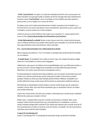 - O link /usr/src/linux: Em geral, os scripts de instalação dos drivers não se preocupam em
tentar descobrir em qual pasta estão os headers do Kernel. No lugar disso eles simplesmente
acessam a pasta /usr/src/linux, que é na verdade um link simbólico que deve apontar a
pasta correta, com os headers ou o source do Kernel.
Em alguns casos, ele é criado automaticamente a instalar os pacotes com os headers ou o
fonte do Kernel, em outros você deverá criá-lo manualmente, apontando ou para a pasta com
os headers, ou para a pasta com o fonte completo.
Lembre-se de que os links simbólicos são criados com o comando ln -s pasta_destino link,
como em ln -s /usr/src/linux-headers-2.6.14-kanotix-6 /usr/src/linux.
- O link /lib/modules/2.x.x/build: Muitos scripts checam outro link, o build, dentro da pasta
com os módulos do Kernel, que também deve apontar para osheaders ou os fontes do Kernel.
Caso seja necessário criá-lo manualmente, rode o comando:
# ln -s /usr/src/kernel-headers-2.6.x /lib/modules/2.6.x/build
Não se esqueça de substituir o 2.6.x em todos os exemplos pela versão do Kernel instalada
na sua máquina.
- A versão do gcc: O compilador mais usado no Linux é o gcc. Ele compila não apenas código
fonte em C mas também em várias outras linguagens.
Infelizmente, o gcc possui um histórico de incompatibilidades entre suas diferentes versões, o
que faz com que o mesmo código fonte compilado em versões diferentes gere binários
diferentes e em muitos casos até mesmo incompatíveis entre si.
Os desenvolvedores conhecem bem estes problemas, por isso sempre recomendam que você
sempre use a mesma versão do gcc quefoi usada para compilar o Kernel para compilar
qualquer módulo ou driver que seja instalado posteriormente. Módulos compilados com
versões diferentes do gcc muitas vezes não funcionam ou apresentam problemas diversos.
Normalmente as distribuições incluem sempre a mesma versão do gcc que foi usada para
compilar o Kernel. Mas, caso você tenha atualizado o gcc ou atualizado o Kernel, vai acabar
com versões diferentes.
A partir daí, muitos drivers não vão mais compilar, reclamando que a versão do gcc instaladaé
diferente da usada para compilar o Kernel.
Nestes casos, a solução ideal é procurar a versão correta do gcc e instalá-la. Mas, se por
qualquer motivo não for possível fazer isso, você pode forçar os instaladores a usarem a
versão instalada configurando avariável CC do sistema para apontar para a versão atual do CC.
Este comando deve ser dado no terminal, antes de chamar o instalador. Ele não é persistente,
você deve usá-lo antes de cada instalação:
# export CC=/usr/bin/gcc-4.0
(onde o /usr/bin/gcc-4.0 é a localização do executável do gcc atualmente instalado)
 
