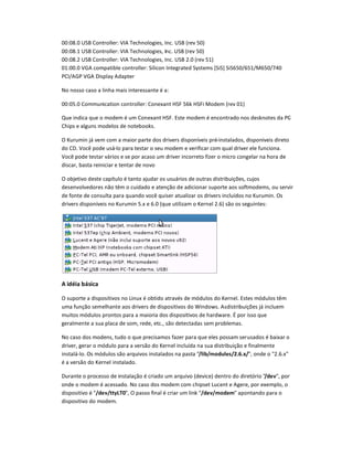 00:08.0 USB Controller: VIA Technologies, Inc. USB (rev 50)
00:08.1 USB Controller: VIA Technologies, Inc. USB (rev 50)
00:08.2 USB Controller: VIA Technologies, Inc. USB 2.0 (rev 51)
01:00.0 VA compatible controller: Silicon Integrated Systems [SiS] SiS650/651/M650/740
PCI/AGP VGA Display Adapter
No nosso caso a linha mais interessante é a:
00:05.0 Communication controller: Conexant HSF 56k HSFi Modem (rev 01)
Que indica que o modem é um Conexant HSF. Este modem é encontrado nos desknotes da PC-
Chips e alguns modelos de notebooks.
O Kurumin já vem com a maior parte dos drivers disponíveis pré-instalados, disponíveis direto
do CD. Você pode usá-lo para testar o seu modem e verificar com qual driver ele funciona.
Você pode testar vários e se por acaso um driver incorreto fizer o micro congelar na hora de
discar, basta reiniciar e tentar de novo
O objetivo deste capítulo é tanto ajudar os usuários de outras distribuiç es, cujos
desenvolvedores não têm o cuidado e atenção de adicionar suporte aos softmodems, ou servir
de fonte de consulta para quando você quiser atualizar os drivers incluídos no Kurumin. Os
drivers disponíveis no Kurumin 5.x e 6.0 (que utilizam o Kernel 2.6) são os seguintes:
A id
!
i
b
#
si$
O suporte a dispositivos no Linux é obtido através de módulos do Kernel. Estes módulos têm
uma função semelhante aos drivers de dispositivos do Windows. Asdistribuiç es já incluem
muitos módulos prontos para a maioria dos dispositivos de hardware. É por isso que
geralmente a sua placa de som, rede, etc., são detectadas sem problemas.
No caso dos modens, tudo o que precisamos fazer para que eles possam serusados é baixar o
driver, gerar o módulo para a versão do Kernel incluída na sua distribuição e finalmente
instalá-lo. Os módulos são arquivos instalados na pasta /lib/%oduls/2'6'x/, onde o 2.6.x
é a versão do Kernel instalado.
Durante o processo de instalação é criado um arquivo (device) dentro do diretório /d(, por
onde o modem é acessado. No caso dos modem com chipset Lucent e Agere, por exemplo, o
dispositivo é /d(/tt)L
0
0, O passo final é criar um link /d(/%od% apontando para o
dispositivo do modem.
 