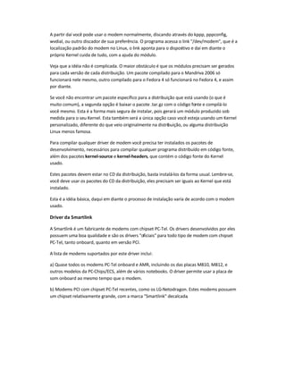 A partir daí você pode usar o modem normalmente, discando através do kppp, pppconfig,
wvdial, ou outro discador de sua preferência. O programa acessa o link /dev/modem, que é a
localização padrão do modem no Linux, o link aponta para o dispositivo e daí em diante o
próprio Kernel cuida de tudo, com a ajuda do módulo.
Veja que a idéia não é complicada. O maior obstáculo é que os módulos precisam ser gerados
para cada versão de cada distribuição. Um pacote compilado para o Mandriva 2006 só
funcionará nele mesmo, outro compilado para o Fedora 4 só funcionará no Fedora 4, e assim
por diante.
Se você não encontrar um pacote específico para a distribuição que está usando (o que é
muito comum), a segunda opção é baixar o pacote .tar.gz com o código fonte e compilá-lo
você mesmo. Esta é a forma mais segura de instalar, pois gerará um módulo produzido sob
medida para o seu Kernel. Esta também será a única opção caso você esteja usando um Kernel
personalizado, diferente do que veio originalmente na distribuição, ou alguma distribuição
Linux menos famosa.
Para compilar qualquer driver de modem você precisa ter instalados os pacotes de
desenvolvimento, necessários para compilar qualquer programa distribuído em código fonte,
além dos pacotes kernel-source e kernel-headers, que contém o código fonte do Kernel
usado.
Estes pacotes devem estar no CD da distribuição, basta instalá-los da forma usual. Lembre-se,
você deve usar os pacotes do CD da distribuição, eles precisam ser iguais ao Kernel que está
instalado.
Esta é a idéia básica, daqui em diante o processo de instalação varia de acordo com o modem
usado.
Driver da Smartlink
A Smartlink é um fabricante de modems com chipset PC-Tel. Os drivers desenvolvidos por eles
possuem uma boa qualidade e são os drivers oficiais para todo tipo de modem com chipset
PC-Tel, tanto onboard, quanto em versão PCI.
A lista de modems suportados por este driver inclui:
a) Quase todos os modems PC-Tel onboard e AMR, incluindo os das placas M810, M812, e
outros modelos da PC-Chips/ECS, além de vários notebooks. O driver permite usar a placa de
som onboard ao mesmo tempo que o modem.
b) Modems PCI com chipset PC-Tel recentes, como os LG-Netodragon. Estes modems possuem
um chipset relativamente grande, com a marca Smartlink decalcada.
 