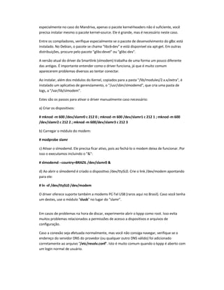 especialmente no caso do Mandriva, apenas o pacote kernel-headers não é suficiente, você
precisa instalar mesmo o pacote kernel-source. Ele é grande, mas é necessário neste caso.
Entre os compiladores, verifique especialmente se o pacote de desenvolvimento do glibc está
instalado. No Debian, o pacote se chama libc6-dev e está disponível via apt-get. Em outras
distribuições, procure pelo pacote glibc-devel ou glibc-dev.
A versão atual do driver da Smartlink (slmodem) trabalha de uma forma um pouco diferente
das antigas. É importante entender como o driver funciona, já que é muito comum
aparecerem problemas diversos ao tentar conectar.
Ao instalar, além dos módulos do Kernel, copiados para a pasta /lib/modules/2.x.x/extra, é
instalado um aplicativo de gerenciamento, o /usr/sbin/slmodemd, que cria uma pasta de
logs, a /var/lib/slmodem.
Estes são os passos para ativar o driver manualmente caso necessário:
a) Criar os dispositivos:
# mknod -m 600 /dev/slamr0 c 212 0 ; mknod-m 600 /dev/slamr1 c 212 1 ; mknod-m 600
/dev/slamr2 c 212 2 ; mknod-m 600/dev/slamr3 c 212 3
b) Carregar o módulo do modem:
# modprobe slamr
c) Ativar o slmodemd. Ele precisa ficar ativo, pois ao fechá-lo o modem deixa de funcionar. Por
isso o executamos incluindo o :
# slmodemd --country=BRAZIL /dev/slamr0 
d) Ao abrir o slmodemd é criado o dispositivo /dev/ttySL0. Crie o link /dev/modem apontando
para ele:
# ln -sf /dev/ttySL0 /dev/modem
O driver oferece suporte também a modems PC-Tel USB (raros aqui no Brasil). Caso você tenha
um destes, use o módulo slusb no lugar do slamr.
Em casos de problemas na hora de discar, experimente abrir o kppp como root. Isso evita
muitos problemas relacionados a permissões de acesso a dispositivos e arquivos de
configuração.
Caso a conexão seja efetuada normalmente, mas você não consiga navegar, verifique se o
endereço do servidor DNS do provedor (ou qualquer outro DNS válido) foi adicionado
corretamente ao arquivo /etc/resolv.conf. Isto é muito comum quando o kppp é aberto com
um login normal de usuário.
 