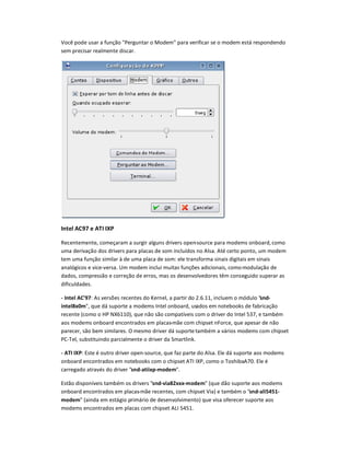Você pode usar a função Perguntar o Modem para verificar se o modem está respondendo
sem precisar realmente discar.
Int1
l AC97 1
A
2
I IXP
Recentemente, começaram a surgir alguns drivers open-source para modems onboard,como
uma derivação dos drivers para placas de som incluídos no Alsa. Até certo ponto, um modem
tem uma função similar à de uma placa de som: ele transforma sinais digitais em sinais
analógicos e vice-versa. Um modem inclui muitas funç3es adicionais, comomodulação de
dados, compressão e correção de erros, mas os desenvolvedores têm conseguido superar as
dificuldades.
- Int4l AC597: As vers3es recentes do Kernel, a partir do 2.6.11, incluem o módulo snd-
int4l8x06, que dá suporte a modems Intel onboard, usados em notebooks de fabricação
recente (como o HP NX6110), que não são compatíveis com o driver do Intel 537, e também
aos modems onboard encontrados em placas-mãe com chipset nForce, que apesar de não
parecer, são bem similares. O mesmo driver dá suporte também a vários modems com chipset
PC-Tel, substituindo parcialmente o driver da Smartlink.
- A
7
I IXP: Este é outro driver open-source, que faz parte do Alsa. Ele dá suporte aos modems
onboard encontrados em notebooks com o chipset ATI IXP, como o ToshibaA70. Ele é
carregado através do driver snd-8tiixp-6od46.
Estão disponíveis também os drivers snd-9i882xxx-6od46 (que dão suporte aos modems
onboard encontrados em placas-mãe recentes, com chipset Via) e também o snd-8li5451-
6od46 (ainda em estágio primário de desenvolvimento) que visa oferecer suporte aos
modems encontrados em placas com chipset ALI 5451.
 