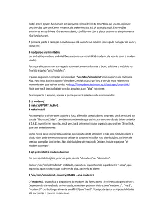 Todos estes drivers funcionam em conjunto com o driver da Smartlink. Ao usá-los, procure
uma versão com um Kernel recente, de preferência o 2.6.14ou mais atual. Em versões
anteriores estes drivers não eram estáveis, conflitavam com a placa de som ou simplesmente
não funcionaram.
A primeira parte é carregar o módulo que dá suporte ao modem (carregado no lugar do slamr),
como em:
# modprobe snd-intel8x0m
(ou snd-atiixp-modem, snd-via82xxx-modem ou snd-ali5451-modem, de acordo com o modem
usado).
Para que ele passe a ser carregado automaticamente durante o boot, adicione o módulo no
final do arquivo /etc/modules.
O passo seguinte é compilar o executável /usr/sbin/slmodemd com suporte aos módulos
Alsa. Para isso, baixe o pacote slmodem-2.9.9d-alsa.tar.gz (ou a versão mais recente no
momento em que estiver lendo) no http://linmodems.technion.ac.il/packages/smartlink/.
Note que você precisa baixar um dos arquivos com alsa no nome.
Descompacte o arquivo, acesse a pasta que será criada e rode os comandos:
$ cd modem/
$ make SUPPORT_ALSA=1
# make install
Para compilar o driver com suporte a Alsa, além dos compiladores de praxe, você precisará do
pacote libasound2-dev. Lembre-se também de que ao instalar uma versão do driver anterior
à 2.9.11 num Kernel recente, você precisará primeiro instalar o patch para o driver Smartlink,
que citei anteriormente.
Como neste caso você precisa apenas do executável do slmodem e não dos módulos slamr e
slusb, você pode em muitos casos utilizar os pacotes incluídos nas distribuições, ao invés de
precisar compilar dos fontes. Nas distribuições derivadas do Debian, instale o pacote sl-
modem-daemon:
# apt-get install sl-modem-daemon
Em outras distribuições, procure pelo pacote slmodem ou sl-modem.
Com o /usr/sbin/slmodemd instalado, execute-o, especificando o parâmetro --alsa, que
especifica que ele deve usar o driver do alsa, ao invés do slamr:
# /usr/sbin/slmodemd --country=BRAZIL --alsa modem:1
O modem:1 especifica o dispositivo do modem (da forma como é referenciado pelo driver).
Dependendo da versão do driver usada, o modem pode ser visto comomodem:1, hw:1,
modem:0 (atribuído geralmente ao ATI IXP) ou hw:0. Você pode testar as 4 possibilidades
até encontrar o correto no seu caso.
 