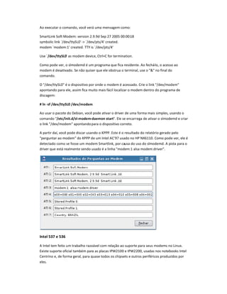 Ao executar o comando, você verá uma mensagem como:
SmartLink Soft Modem: version 2.9.9d Sep 27 2005 00:00:18
symbolic link `/dev/ttySL0@- `/dev/pts/4@ created.
modem `modem:1@ created. TTY is `/dev/pts/4@
Use `/dAB/ttCD
L0@ as modem device, Ctrl+C for termination.
Como pode ver, o slmodemd é um programa que fica residente. Ao fechá-lo, o acesso ao
modem é desativado. Se não quiser que ele obstrua o terminal, use o  no final do
comando.
O /dev/ttySL0 é o dispositivo por onde o modem é acessado. Crie o link /dev/modem
apontando para ele, assim fica muito mais fácil localizar o modem dentro do programa de
discagem:
# ln -sf /dAB/ttCD
L0 /dAB/EodAE
Ao usar o pacote do Debian, você pode ativar o driver de uma forma mais simples, usando o
comando /AtF/initGd/sl-EodAE-dHAEon stHIt. Ele se encarrega de ativar o slmodemd e criar
o link /dev/modem apontandopara o dispositivo correto.
A partir daí, você pode discar usando o KPPP. Este é o resultado do relatório gerado pelo
perguntar ao modem do KPPP de um Intel AC'97 usado no HP NX6110. Como pode ver, ele é
detectado como se fosse um modem Smartlink, por causa do uso do slmodemd. A pista para o
driver que está realmente sendo usado é a linha modem:1 alsa modem driver.
IntP
l 537 e 536
A Intel tem feito um trabalho razoável com relação ao suporte para seus modems no Linux.
Existe suporte oficial também para as placas IPW2100 e IPW2200, usadas nos notebooks Intel
Centrino e, de forma geral, para quase todos os chipsets e outros periféricos produzidos por
eles.
 