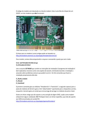 O código do modelo vem decalcado no chip do modem. Esta é uma foto do chipset de um
SV92P, um dos modems quenão funcionam:
O driver para os modems Lucent antigos pode ser baixado no:
http://linmodems.technion.ac.il/packages/ltmodem/kernel-2.6/
Para instalar, comece descompactando o arquivo e acessando a pasta que será criada:
$ tar -zxvf ltmodem-8.31b1.tar.gz
$ cd ltmodem-8.31b1/
Leia o arquivo 1ST-READ que contém as instruções de instalação. O programa de instalação é
bem explicativo, funciona como uma espécie de wizard, orientando durante a instalação e
avisando sobre problemas comuns que podem ocorrer. Os três comandos que fazem a
instalação propriamente dita são:
$ ./build_module
# ./ltinst2
# ./autoload
O primeiro comando gera os módulos ltmodem.ko e ltserial.ko, o segundo copia-os para a
pasta de módulos do Kernel e gera o link /dev/modem apontando para o dispositivo correto,
enquanto o terceiro gera um script que se encarrega de carregar os módulos durante o boot.
Existe um driver antigo que dá suporte a uma variação do Agere SV92, usado como modem
onboard em alguns notebooks IBM Thinkpad. Este é um driver específico, que não dá suporte
aos SV92 encontrados em versão PCI:
http://linmodems.technion.ac.il/packages/ageresoftmodem/.
 