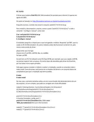 PC-Tel PCI
O driver para modems Pctel PCI (HSP, Micromodem) foi portado para o Kernel 2.6 apenas em
agosto de 2005.
Ele pode ser baixado no:http://linmodems.technion.ac.il/pctel-linux/welcome.html.
Enquanto escrevo, a versão mais atual é o arquivo: pctel-0.9.7-9-rht-4c.tar.gz.
Para instalá-lo, descompacte o arquivo, acesse a pasta pctel-0.9.7-9-rht-4c/src/ e rode o
comando ./configure-manual, como root:
$ tar -zxvf pctel-0.9.7-9-rht-4c.tar.gz
$ cd pctel-0.9.7-9-rht-4c/src/
# ./configure -manual
O instalador pergunta o chipset para o qual será gerado o módulo. Responda pct789, que é o
usado no PC-Tel Micromodem. Os outros módulos ainda não funcionam no Kernel 2.6, pelo
menos nesta versão do driver.
please enter your hal type
choose one of: pct789, cm8738, i8xx, sis, via686a
hal type: pct789
Se você tem um PC-Tel onboard numa PC-Chips M748, por exemplo, que usa a opção cm8738,
vai precisar esperar mais um pouco. Os outros tipos são atendidos pelo driver da Smartlink,
por isso talvez nunca sejam portados.
Falta agora apenas compilar o módulo e concluir a instalação, usando os comandos make e
make install. Como de praxe, você precisa ter os headers do Kernel e um conjunto básico de
compiladores para que a instalação seja bem-sucedida:
# make
# make install
No meu caso, a primeira tentativa voltou um erro numa função não declarada dentro de um
dos arquivos, um erro simples, que pode ser corrigido sem muita dificuldade:
make[1]: Entering directory `/usr/src/kernel-headers-2.6.14-kanotix-6'
LD /home/kurumin/tmp/pctel-0.9.7-9-rht-4/src/built-in.o
CC [M] /home/kurumin/tmp/pctel-0.9.7-9-rht-4/src/linmodem-2.6.o
pctel-0.9.7-9-rht-4/src/linmodem-2.6.c:
In function`linmodem_config_port':?
pctel-0.9.7-9-rht-4/src/linmodem-2.6.c:1004: error:
`MCA_bus'undeclared (first use in this function)
make[2]: ** [pctel-0.9.7-9-rht-4/src/linmodem-2.6.o] Erro 1
make[1]: ** [pctel-0.9.7-9-rht-4/src] Erro 2
 