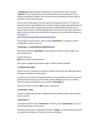 - Configurando: Depois de instalar o Ndiswrapper, o próximo passo é rodar o comando
depmod -a (como root) para que a lista de módulos do Kernel seja atualizada e o novo
módulo seja realmente instalado. Isto é normalmente feito automaticamente pelo script de
instalação, é apenas uma precaução.
Antes de ativar o Ndiswrapper, você deve apontar alocalização do arquivo .inf dentro da
pasta com os drivers para Windows para a sua placa. Em geral os drivers para Windows XP são
os que funcionam melhor, seguidos pelos drivers para Windows 2000. Você pode usar os
próprios drivers incluídos no CD de instalação da placa. Se eles não funcionarem, experimente
baixar o driver mais atual no site do fabricante, ou pesquisar uma versão de driver testada no
ndiswapper no:
http://ndiswrapper.sourceforge.net/wiki/index.php/List
Para carregar o arquivo do driver, rode o comando ndiswrapper -i, seguido do caminho
completo para o arquivo, como em:
# ndiswrapper -i /mnt/hda6/Driver/WinXP/GPLUS.inf
Rode agora o comando ndiswrapper -l para verificar se o driver foi mesmo ativado. Você
verá uma lista como:
Installed ndis drivers:
gplus driver present, hardware present
Com o driver carregado, você já pode carregar o módulo usando o modprobe:
# modprobe ndiswrapper
Se tudo estiver ok, o led da placa irá acender, indicando que ela está ativa. Agora falta apenas
configurar os parâmetros da rede wireless.
Se a placa não for ativada, você ainda pode tentar uma versão diferente do driver. Neste você
precisa primeiro descarregar o primeiro driver. Rode o ndiswrapper -l para ver o nome do
driver e em seguida descarregue-o com o comando ndiswrapper -e.
No meu caso o driver se chama gplus então o comando fica:
# ndiswrapper -e gplus
Para que a configuração seja salva e o Ndiswrapper seja carregado durante o boot, você deve
rodar o comando:
# ndiswrapper -m
E em seguida adicionar a linha ndiswrapper no final do arquivo /etc/modules, para que o
módulo seja carregado durante o boot.
Você pode também fazer a configuração utilizando o ndisgtk, um utilitário gráfico, disponível
nos repositórios do Debian, no Ubuntu e em outras distribuições.
 