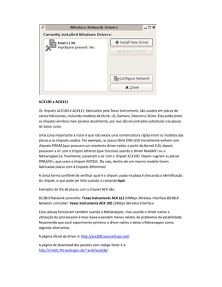 ACX100 e ACX111
Os chipsets ACX100 e ACX111, fabricados pela Texas Instruments, são usados em placas de
vários fabricantes, incluindo modelos da DLink, LG, Siemens, Sitecom e 3Com. Eles estão entre
os chipsets wireless mais baratos atualmente, por isso são encontrados sobretudo nas placas
de baixo custo.
Uma coisa importante a notar é que não existe uma nomenclatura rígida entre os modelos das
placas e os chipsets usados. Por exemplo, as placas Dlink DWL-650 inicialmente vinham com
chipsets PRISM (que possuem um excelente driver nativo a partir do Kernel 2.6), depois
passaram a vir com o chipset Atheros (que funciona usando o Driver MadWiFi ou o
Ndiswrapper) e, finalmente, passaram a vir com o chipset ACX100. Depois sugiram as placas
DWL650+, que usam o chipset ACX111. Ou seja, dentro de um mesmo modelo foram
fabricadas placas com 4 chipsets diferentes!
A única forma confiável de verificar qual é o chipset usado na placa é checando a identificação
do chipset, o que pode ser feito usando o comandolspci.
Exemplos de IDs de placas com o chipset ACX são:
02:00.0 Network controller: Texas Instruments ACX 111 54Mbps Wireless Interface 00:08.0
Network controller: Texas Instruments ACX 100 22Mbps Wireless Interface
Estas placas funcionam também usando o Ndiswrapper, mas usando o driver nativo a
utilização do processador é mais baixa e existem menos relatos de problemas de estabilidade.
Recomendo que você experimente primeiro o driver nativo e deixe o Ndiswrapper como
segunda alternativa.
A página oficial do driver é: http://acx100.sourceforge.net/.
A página de download dos pacotes com código fonte é a:
http://rhlx01.fht-esslingen.de/~andi/acx100/.
 