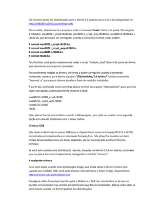 Ele funciona tanto em distribuições com o Kernel 2.4 quanto com o 2.6, e está disponível no:
http://rtl8180-sa2400.sourceforge.net/
Para instalar, descompacte o arquivo e rode o comando make dentro da pasta. Ele vai gerar
4 módulos: ieee80211_crypt-r8180.ko, ieee80211_crypt_wep-r8180.ko, ieee80211-r8180.ko e
r8180.ko, que precisam ser carregados usando o comando insmod, nesta ordem:
# insmod ieee80211_crypt-r8180.ko
# insmod ieee80211_crypt_wep-r8180.ko
# insmod ieee80211-r8180.ko
# insmod r8180.ko
Para facilitar, você pode simplesmente rodar o script module_loaddentro da pasta do driver,
que automatiza estes quatro comandos.
Para realmente instalar os drivers, de forma a poder carregá-los usando o comando
modprobe, copie-os para dentro da pasta /lib/modules/2.6.x/misc/ e rode o comando
depmod -a para que o sistema atualize a base de módulos instalados.
A partir daí, você pode incluir as linhas abaixo no final do arquivo /etc/modules para que eles
sejam carregados automaticamente durante o boot:
ieee80211-r8180_crypt-r8180
ieee80211_crypt_wep-r8180
ieee80211-r8180
r8180
Estas placas funcionam também usando o Ndiswrapper, que pode ser usado como segunda
opção em caso de problemas com o driver nativo.
Orinoco USB
Este driver é destinado às placas USB com o chipset Prism, como as Compaq WL215 e W200,
encontradas principalmente em notebooks Compaq Evo. Este driver foi durante um bom
tempo desenvolvido como um driver separado, até ser incorporado ao driver Orinoco
principal.
Se você está usando uma distribuição recente, baseada no Kernel 2.6.8 em diante, é provável
que sua placa funcione simplesmente carregando o módulo orinoco:
# modprobe orinoco
Caso você esteja usando uma distribuição antiga, que ainda utilize o driver orinoco sem
suporte aos modelos USB, você pode instalar manualmente o driver antigo, disponível no:
http://orinoco-usb.alioth.debian.org
Na página estão disponíveis pacotes para o Debian e o Red Hat, mas lembre-se de que os
pacotes só funcionam nas versões do Kernel para que foram compilados. Elessó serão úteis se
você estiver usando um Kernel padrão das distribuições.
 