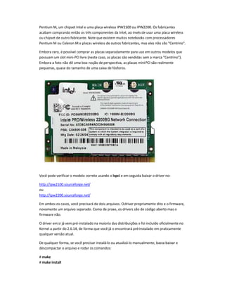 Pentium M, um chipset Intel e uma placa wireless IPW2100 ou IPW2200. Os fabricantes
acabam comprando então os três componentes da Intel, ao invés de usar uma placa wireless
ou chipset de outro fabricante. Note que existem muitos notebooks com processadores
Pentium M ou Celeron M e placas wireless de outros fabricantes, mas eles não são Centrino.
Embora raro, é possível comprar as placas separadamente para uso em outros modelos que
possuam um slot mini-PCI livre (neste caso, as placas são vendidas sem a marca Centrino).
Embora a foto não dê uma boa noção de perspectiva, as placas mini-PCI são realmente
pequenas, quase do tamanho de uma caixa de fósforos.
Você pode verificar o modelo correto usando o lspci e em seguida baixar o driver no:
http://ipw2100.sourceforge.net/
ou
http://ipw2200.sourceforge.net/
Em ambos os casos, você precisará de dois arquivos. Odriver propriamente dito e o firmware,
novamente um arquivo separado. Como de praxe, os drivers são de código aberto mas o
firmware não.
O driver em si já vem pré-instalado na maioria das distribuições e foi incluído oficialmente no
Kernel a partir do 2.6.14, de forma que você já o encontrará pré-instalado em praticamente
qualquer versão atual.
De qualquer forma, se você precisar instalá-lo ou atualizá-lo manualmente, basta baixar e
descompactar o arquivo e rodar os comandos:
# make
# make install
 
