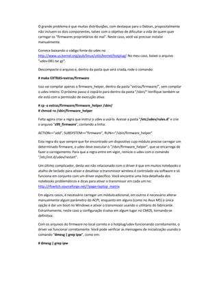 O grande problema é que muitas distribuições, com destaque para o Debian, propositalmente
não incluem os dois componentes, talvez com o objetivo de dificultar a vida de quem quer
carregar os firmwares proprietários do mal. Neste caso, você vai precisar instalar
manualmente.
Comece baixando o código fonte do udev no
http://www.us.kernel.org/pub/linux/utils/kernel/hotplug/. No meu caso, baixei o arquivo
udev-081.tar.gz.
Descompacte o arquivo e, dentro da pasta que será criada, rode o comando:
# make EXTRAS=extras/firmware
Isso vai compilar apenas o firmware_helper, dentro da pasta extras/firmware/, sem compilar
o udev inteiro. O próximo passo é copiá-lo para dentro da pasta /sbin/.Verifique também se
ele está com a permissão de execução ativa:
# cp -a extras/firmware/firmware_helper /sbin/
# chmod +x /sbin/firmware_helper
Falta agora criar a regra que instrui o udev a usá-lo. Acesse a pasta /etc/udev/rules.d e crie
o arquivo z99_firmware, contendo a linha:
ACTION==add, SUBSYSTEM==firmware, RUN+=/sbin/firmware_helper
Esta regra diz que sempre que for encontrado um dispositivo cujo módulo precise carregar um
determinado firmware, o udev deve executar o /sbin/firmware_helper, que se encarrega de
fazer o carregamento. Para que a regra entre em vigor, reinicie o udev com o comando
/etc/init.d/udev/restart.
Um último complicador, desta vez não relacionado com o driver é que em muitos notebooks o
atalho de teclado para ativar e desativar o transmissor wireless é controlado via software e só
funciona em conjunto com um driver específico. Você encontra uma listadetalhada dos
notebooks problemáticos e dicas para ativar o transmissor em cada um no:
http://rfswitch.sourceforge.net/?page=laptop_matrix.
Em alguns casos, é necessário carregar um móduloadicional, em outros é necessário alterar
manualmente algum parâmetro do ACPI, enquanto em alguns (como no Asus M5) a única
opção é dar um boot no Windows e ativar o transmissor usando o utilitário do fabricante.
Estranhamente, neste caso a configuração ésalva em algum lugar no CMOS, tornando-se
definitiva.
Com os arquivos do firmware no local correto e o hotplug/udev funcionando corretamente, o
driver vai funcionar corretamente. Você pode verificar as mensagens de inicialização usando o
comando dmesg | grep ipw, como em:
# dmesg | grep ipw
 