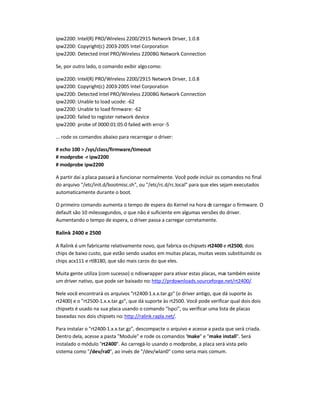 ipw2200: Intel(R) PRO/Wireless 2200/2915 Network Driver, 1.0.8
ipw2200: Copyright(c) 2003-2005 Intel Corporation
ipw2200: Detected Intel PRO/Wireless 2200BG Network Connection
Se, por outro lado, o comando exibir algocomo:
ipw2200: Intel(R) PRO/Wireless 2200/2915 Network Driver, 1.0.8
ipw2200: Copyright(c) 2003-2005 Intel Corporation
ipw2200: Detected Intel PRO/Wireless 2200BG Network Connection
ipw2200: Unable to load ucode: -62
ipw2200: Unable to load firmware: -62
ipw2200: failed to register network device
ipw2200: probe of 0000:01:05.0 failed with error-5
... rode os comandos abaixo para recarregar o driver:
# echo 100  /sys/class/firmware/timeout
# modprobe -r ipw2200
# modprobe ipw2200
A partir daí a placa passará a funcionar normalmente. Você pode incluir os comandos no final
do arquivo /etc/init.d/bootmisc.sh, ou /etc/rc.d/rc.local para que eles sejam executados
automaticamente durante o boot.
O primeiro comando aumenta o tempo de espera do Kernel na hora de carregar o firmware. O
default são 10 milessegundos, o que não é suficiente em algumas versões do driver.
Aumentando o tempo de espera, o driver passa a carregar corretamente.
Ralink 2400 e 2500
A Ralink é um fabricante relativamente novo, que fabrica oschipsets rt2400 e rt2500, dois
chips de baixo custo, que estão sendo usados em muitas placas, muitas vezes substituindo os
chips acx111 e rtl8180, que são mais caros do que eles.
Muita gente utiliza (com sucesso) o ndiswrapper para ativar estas placas, mas também existe
um driver nativo, que pode ser baixado no:http://prdownloads.sourceforge.net/rt2400/.
Nele você encontrará os arquivos rt2400-1.x.x.tar.gz (o driver antigo, que dá suporte às
rt2400) e o rt2500-1.x.x.tar.gz, que dá suporte às rt2500. Você pode verificar qual dois dois
chipsets é usado na sua placa usando o comando lspci, ou verificar uma lista de placas
baseadas nos dois chipsets no:http://ralink.rapla.net/.
Para instalar o rt2400-1.x.x.tar.gz, descompacte o arquivo e acesse a pasta que será criada.
Dentro dela, acesse a pasta Module e rode os comandos make e make install. Será
instalado o módulo rt2400. Ao carregá-lo usando o modprobe, a placa será vista pelo
sistema como /dev/ra0, ao invés de /dev/wlan0 como seria mais comum.
 