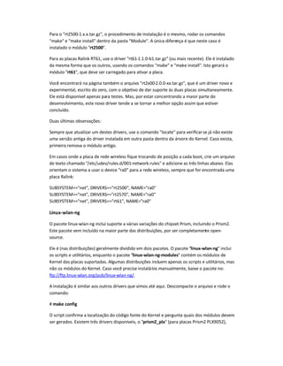 Para o rt2500-1.x.x.tar.gz, o procedimento de instalação é o mesmo, rodar os comandos
make e make install dentro da pasta Module. A única diferença é que neste caso é
instalado o módulo rt2500.
Para as placas Ralink RT61, use o driver rt61-1.1.0-b1.tar.gz (ou mais recente). Ele é instalado
da mesma forma que os outros, usando os comandos make e make install. Isto gerará o
módulo rt61, que deve ser carregado para ativar a placa.
Você encontrará na página também o arquivo rt2x00-2.0.0-xx.tar.gz, que é um driver novo e
experimental, escrito do zero, com o objetivo de dar suporte às duas placas simultaneamente.
Ele está disponível apenas para testes. Mas, por estar concentrando a maior parte do
desenvolvimento, este novo driver tende a se tornar a melhor opção assim que estiver
concluído.
Duas últimas observações:
Sempre que atualizar um destes drivers, use o comando locate para verificarse já não existe
uma versão antiga do driver instalada em outra pasta dentro da árvore do Kernel. Caso exista,
primeiro remova o módulo antigo.
Em casos onde a placa de rede wireless fique trocando de posição a cada boot, crie um arquivo
de texto chamado /etc/udev/rules.d/001-network.rules e adicione as três linhas abaixo. Elas
orientam o sistema a usar o device ra0 para a rede wireless, sempre que for encontrada uma
placa Ralink:
SUBSYSTEM==net, DRIVERS==rt2500, NAME=ra0
SUBSYSTEM==net, DRIVERS==rt2570, NAME=ra0
SUBSYSTEM==net, DRIVERS==rt61, NAME=ra0
Linux-wlan-ng
O pacote linux-wlan-ng inclui suporte a várias variações do chipset Prism, incluindo o Prism2.
Este pacote vem incluído na maior parte das distribuições, por ser completamente open-
source.
Ele é (nas distribuições) geralmente dividido em dois pacotes. O pacote linux-wlan-ng inclui
os scripts e utilitários, enquanto o pacote linux-wlan-ng-modules contém os módulos de
Kernel das placas suportadas. Algumas distribuições incluem apenas os scripts e utilitários, mas
não os módulos do Kernel. Caso você precise instalá-los manualmente, baixe o pacote no:
ftp://ftp.linux-wlan.org/pub/linux-wlan-ng/.
A instalação é similar aos outros drivers que vimos até aqui. Descompacte o arquivo e rode o
comando:
# make config
O script confirma a localização do código fonte do Kernel e pergunta quais dos módulos devem
ser gerados. Existem três drivers disponíveis, o prism2_plx (para placas Prism2 PLX9052),
 