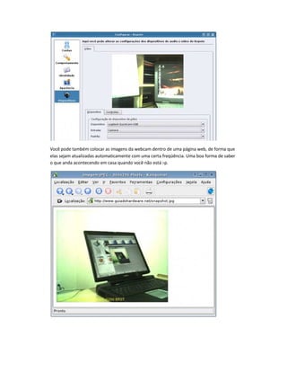 Você pode também colocar as imagens da webcam dentro de uma página web, de forma que
elas sejam atualizadas automaticamente com uma certa freqüência. Uma boa forma de saber
o que anda acontecendo em casa quando você não está :-p.
 