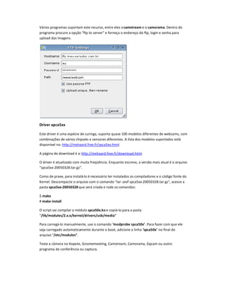 Vários programas suportam este recurso, entre eles ocamstream e o camorama. Dentro do
programa procure a opção ftp to server e forneça o endereço do ftp, login e senha para
upload das imagens.
DriU
er apca5xx
Este driver é uma espécie de curinga, suporta quase 100 modelos diferentes de webcams, com
combinaçVes de vários chipsets e sensores diferentes. A lista dos modelos suportados está
disponível no: http://mxhaard.free.fr/spca5xx.html.
A página de download é a: http://mxhaard.free.fr/download.html.
O driver é atualizado com muita freqüência. Enquanto escrevo, a versão mais atual é o arquivo
spca5xx-20050328.tar.gz.
Como de praxe, para instalá-lo é necessário ter instalados os compiladores e o código fonte do
Kernel. Descompacte o arquivo com o comando tar-zxvf spca5xx-20050328.tar.gz, acesse a
pasta spca5xx-20050328 que será criada e rode os comandos:
$ make
# make install
O script vai compilar o módulo spca50xWko e copiá-lo para a pasta
/lib/modules/2WxWx/kernel/driXers/usb/media
Para carregá-lo manualmente, use o comando modprobe spca50x. Para fazer com que ele
seja carregado automaticamente durante o boot, adicione a linha spca50x no final do
arquivo /etc/modules.
Teste a cYmera no Kopete, Gnomemeeting, Camstream, Camorama, Gqcam ou outro
programa de conferência ou captura.
 
