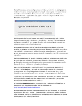 Os modelos atuais podem ser configurados como bridge ou router. Em modobrid`e (ponte) o
modem serve apenas como um ponto de comunicação entre sua placa de rede e o roteador
instalado na central telefônica. Para se conectar você precisa utilizar um utilitário de
autenticação, como o pppoeconf ou o rp-pppoe e informar seu login e senha de acesso,
fornecidos pelo provedor.
Ao configurar o modem como roteador, sua vida fica muito mais simples, pois o próprio
modem faz a autenticação e compartilha a conexão com o seu micro. Você precisa apenas
configurar a rede via DHCP para navegar. O modem pode ainda configurar a conexão com
vários micros e serve como firewall para a rede.
A configuração do modem pode ser alterada através de uma interface de configuração
acessível via navegador. O modem vem configurado de fábrica com um IP como 10.0.0.138 ou
192.168.1.254 e um login e senha padrão, informaçaes que você encontra no manual. Você
precisa apenas acessar este endereço padrão usando o navegador, a partir do micro conectado
no modem.
Os modems bSB por sua vez são uma espécie que trabalha de forma muito mais precária. Em
primeiro lugar, eles precisam de um driver para funcionar, o que nos faz cair no mesmo
problema dos softmodems: os drivers são muitas vezes proprietários, muitas vezes contém
bugs e não vêm pré-instalados na maioria das distribuiçaes.
Além do driver, é necessário o arquivo do firmware correspondente ao seu modem. O
firmware é um software que é carregado no próprio modem quando ele é ativado e é
responsável por controlar o hardware, permitindo que ele se comunique com o driver
instalado na sua máquina. Sem o firmware correto, o modem simplesmente não funciona.
Se você tem a opção de escolher, troque imediatamente seu modem ADSL USB por um modelo
completo, ligado na placa de rede. Sua vida será muito mais longa e feliz. Caso contrário,
aceite minhas condolências e continue lendo... :-P.
O driver para o Speedtouch bSB (que inclui suporte para o Speedtouch 330 da Alcatel), o
modelo USB mais popular aqui no Brasil, pode ser encontrado no:
http://sourceforge.net/projects/speedtouch/.
Este é aquele modelo pequeno, que parece uma pulga em cima do monitor. Ele foi bastante
popular numa certa época, quando a diferença de preço entre ele e os modems roteadores
ainda era grande. Hoje em dia os modems ADSL de uma forma geral caíram muito de preço e
deixou de existir uma diferença significativa.
 
