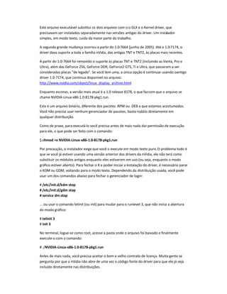 Este arquivo executável substitui os dois arquivos com o o GLX e o Kernel driver, que
precisavam ser instalados separadamente nas versões antigas do driver. Um instalador
simples, em modo texto, cuida da maior parte do trabalho.
A segunda grande mudança ocorreu a partir do 1.0-7664 (junho de 2005). Até o 1.0-7174, o
driver dava suporte a toda a família nVidia, das antigas TNT e TNT2, às placas mais recentes.
A partir do 1.0-7664 foi removido o suporte às placas TNT e TNT2 (incluindo as Vanta, Pro e
Ultra), além das GeForce 256, GeForce DDR, GeForce2 GTS, Ti e Ultra, que passaram a ser
consideradas placas de legado. Se você tem uma, a única opção é continuar usando oantigo
driver 1.0-7174, que continua disponível no arquivo:
http://www.nvidia.com/object/linux_display_archive.html.
Enquanto escrevo, a versão mais atual é a 1.0 release 8178, o que fazcom que o arquivo se
chame NVIDIA-Linux-x86-1.0-8178-pkg1.run.
Este é um arquivo binário, diferente dos pacotes .RPM ou .DEB a que estamos acostumados.
Você não precisa usar nenhum gerenciador de pacotes, basta rodá-lo diretamente em
qualquer distribuição.
Como de praxe, para executá-lo você precisa antes de mais nada dar permissão de execução
para ele, o que pode ser feito com o comando:
$ chmod +x NVIDIA-Linux-x86-1.0-8178-pkg1.run
Por precaução, o instalador exige que você o execute em modo texto puro.O problema todo é
que se você já estiver usando uma versão anterior dos drivers da nVidia, ele não terá como
substituir os módulos antigos enquanto eles estiverem em uso (ou seja, enquanto o modo
gráfico estiver aberto). Para fechar o X e poder iniciar a instalação do driver, é necessário parar
o KDM ou GDM, voltando para o modo texto. Dependendo da distribuição usada, você pode
usar um dos comandos abaixo para fechar o gerenciador de login:
# /etc/init.d/kdm stop
# /etc/init.d/gdm stop
# service dm stop
... ou usar o comando telinit (ou init) para mudar para o runlevel 3, que não inclui a abertura
do modo gráfico:
# telinit 3
# init 3
No terminal, logue-se como root, acesse a pasta onde o arquivo foi baixado e finalmente
execute-o com o comando:
# ./NVIDIA-Linux-x86-1.0-8178-pkg1.run
Antes de mais nada, você precisa aceitar o bom e velho contrato de licença. Muita gente se
pergunta por que a nVidia não abre de uma vez o código fonte do driver para que ele já seja
incluído diretamente nas distribuições.
 
