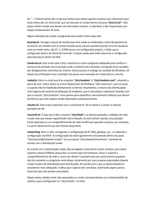 Os "..." indicam partes dos script que removi para deixar apenas as partes que interessam aqui.
Estas linhas são um shell script, que vai executar os scripts dentro da pasta "/etc/rcS.d/". Esta
pasta contém scripts que devem ser executados sempre, a cada boot, e são responsáveis por
etapas fundamentais do boot.
Alguns exemplos de scripts e programas executados nesta etapa são:
keymap.sh: Carrega o layout do teclado que será usado no modotexto. Você não gostaria de
encontrar seu teclado com as teclas trocadas para o Russo quando precisar arrumar qualquer
coisa no modo texto, não é? ;-), O KDE possui um configurador próprio, o kxkb, que é
configurado dentro do Painel de Controle. O layout usado pelo kxkb subscreve o configurado
pelo keymap.sh dentro do KDE.
checkroot.sh: Este script roda o fsck, reiserfsck ou outro programa adequado para verificar a
estrutura da partição raiz (a partição onde o sistema está instalado), corrigindo erros causados
por desligamentos incorretos do sistema. Este processo é análogo ao scandisk do Windows. Só
depois da verificação é que a partição raiz passa a ser acessada em modo leitura e escrita.
modutils: Este é o script que lê os arquivos "/etc/modules" e "/etc/modules.conf", ativando a
placa de som, rede e todos os outros dispositivos de hardware "não essenciais", para os quais
o suporte não foi habilitado diretamente no Kernel. Atualmente, a maioria das distribuições
inclui alguma ferramenta de detecção de hardware, que é executada a cada boot, fazendo com
que o arquivo "/etc/modules" sirva apenas para especificar manualmente módulos que ativem
periféricos que não estejam sendo detectados automaticamente.
checkfs.sh: Este script é parecido com o checkroot.sh. Ele se destina a checar as demais
partições do HD.
mountall.sh: É aqui que é lido o arquivo "/etc/fstab" e as demais partições, unidades de rede,
e tudo mais que estiver especificado nele é ativado. Se você estiver usando uma partição
home separada ou um compartilhamento de rede via NFS para guardar arquivos, por exemplo,
é a partir deste ponto que eles ficarão disponíveis.
networking: Ativa a rede, carregando a configuração de IP, DNS, gateway, etc., ou obtendo a
configuração via DHCP. A configuração da redeé geralmente armazenada dentro da pasta
"/etc/sysconfig/network-scripts/" ou no arquivo "/etc/network/interfaces", variando de
acordo com a distribuição usada.
De acordo com a distribuição usada, são carregados neste ponto outros serviços, para ativar
suporte a placas PCMCIA, placas ISA, ou outros tipos de hardware, ativar o suporte a
compartilhamentos de rede e, assim por diante. É possível executar praticamente qualquer
tipo de comando ou programa nesta etapa, justamente por isso os passos executados durante
o boot mudam de distribuição para distribuição, de acordo com o que os desenvolvedores
consideram mais adequado. A idéia aqui é apenas dar uma base, mostrando alguns passos
essenciais que são sempre executados.
Depois desta rodada inicial, são executados os scripts correspondentes ao runlevel padrão do
sistema, que é configurado no "/etc/inittab", na linha:
 