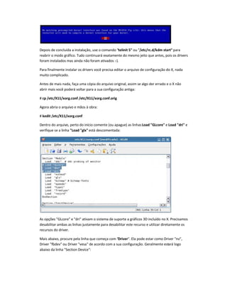 Depois de concluída a instalação, use o comando telinit 5 ou /etc/rc.d/kdm start para
reabrir o modo gráfico. Tudo continuará exatamente do mesmo jeito que antes, pois os drivers
foram instalados mas ainda não foram ativados :-).
Para finalmente instalar os drivers você precisa editar o arquivo de configuração do X, nada
muito complicado.
Antes de mais nada, faça uma cópia do arquivo original, assim se algo der errado e o X não
abrir mais você poderá voltar para a sua configuração antiga:
# cp /etc/X11/xorg.conf /etc/X11/xorg.conf.orig
Agora abria o arquivo e mãos à obra:
# kedit /etc/X11/xorg.conf
Dentro do arquivo, perto do início comente (ou apague) as linhasLoad GLcore e Load dri e
verifique se a linha Load glx está descomentada:
As opções GLcore e dri ativam o sistema de suporte a gráficos 3D incluído no X. Precisamos
desabilitar ambas as linhas justamente para desabilitar este recurso e utilizar diretamente os
recursos do driver.
Mais abaixo, procure pela linha que começa com Driver. Ela pode estar como Driver nv,
Driver fbdev ou Driver vesa de acordo com a sua configuração. Geralmente estará logo
abaixo da linha Section Device:
 
