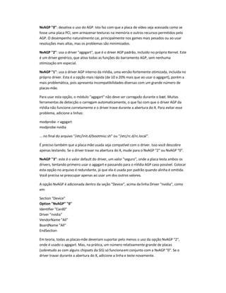 NvAGP 0: desativa o uso do AGP. Isto faz com que a placa de vídeo seja acessada como se
fosse uma placa PCI, sem armazenar texturas na memória e outros recursos permitidos pelo
AGP. O desempenho naturalmente cai, principalmente nos games mais pesados ou ao usar
resoluções mais altas, mas os problemas são minimizados.
NvAGP 2: usa o driver agpgart, que é o driver AGP padrão, incluído no próprio Kernel. Este
é um driver genérico, que ativa todas as funções do barramento AGP, sem nenhuma
otimização em especial.
NvAGP 1: usa o driver AGP interno da nVidia, uma versão fortemente otimizada, incluída no
próprio driver. Esta é a opção mais rápida (de 10 a 20% mais que ao usar o agpgart), porém a
mais problemática, pois apresenta incompatibilidades diversas com um grande número de
placas-mãe.
Para usar esta opção, o módulo agpgart não deve ser carregado durante o boot. Muitas
ferramentas de detecção o carregam automaticamente, o que faz com que o driver AGP da
nVidia não funcione corretamente e o driver trave durante a abertura do X. Para evitar esse
problema, adicione a linhas:
modprobe -r agpgart
modprobe nvidia
... no final do arquivo /etc/init.d/bootmisc.sh ou /etc/rc.d/rc.local.
É preciso também que a placa-mãe usada seja compatível com o driver. Isso você descobre
apenas testando. Se o driver travar na abertura do X, mude para o NvAGP 2 ou NvAGP 0.
NvAGP 3: este é o valor default do driver, um valor seguro, onde a placa testa ambos os
drivers, tentando primeiro usar o agpgart e passando para o nVidia AGP caso possível. Colocar
esta opção no arquivo é redundante, já que ela é usada por padrão quando alinha é omitida.
Você precisa se preocupar apenas ao usar um dos outros valores.
A opção NvAGP é adicionada dentro da seção Device, acima da linha Driver nvidia, como
em:
Section Device
Option NvAGP 0
Identifier Card0
Driver nvidia
VendorName All
BoardName All
EndSection
Em teoria, todas as placas-mãe deveriam suportar pelo menos o uso da opção NvAGP 2,
onde é usado o agpgart. Mas, na prática, um número relativamente grande de placas
(sobretudo as com alguns chipsets da SiS) só funcionaem conjunto com a NvAGP 0. Se o
driver travar durante a abertura do X, adicione a linha e teste novamente.
 