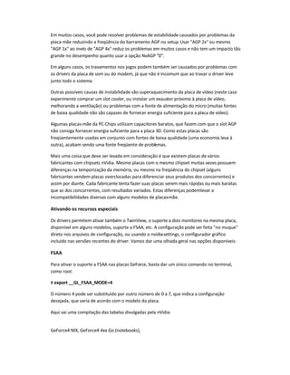 Em muitos casos, você pode resolver problemas de estabilidade causados por problemas da
placa-mãe reduzindo a freqüência do barramento AGP no setup. Usar AGP 2x ou mesmo
AGP 1x ao invés de AGP 4x reduz os problemas em muitos casos e não tem um impacto tão
grande no desempenho quanto usar a opção NvAGP 0.
Em alguns casos, os travamentos nos jogos podem também ser causados por problemas com
os drivers da placa de som ou do modem, já que não é incomum que ao travar o driver leve
junto todo o sistema.
Outras possíveis causas de instabilidade são superaquecimento da placa de vídeo (neste caso
experimente comprar um slot cooler, ou instalar um exaustor próximo à placa de vídeo,
melhorando a ventilação) ou problemas com a fonte de alimentação do micro (muitas fontes
de baixa qualidade não são capazes de fornecer energia suficiente para a placa de vídeo).
Algumas placas-mãe da PC-Chips utilizam capacitores baratos, que fazem com que o slot AGP
não consiga fornecer energia suficiente para a placa 3D. Como estas placas são
freqüentemente usadas em conjunto com fontes de baixa qualidade (uma economia leva à
outra), acabam sendo uma fonte freqüente de problemas.
Mais uma coisa que deve ser levada em consideração é que existem placas de vários
fabricantes com chipsets nVidia. Mesmo placas com o mesmo chipset muitas vezes possuem
diferenças na temporização da memória, ou mesmo na freqüência do chipset (alguns
fabricantes vendem placas overclocadas para diferenciar seus produtos dos concorrentes) e
assim por diante. Cada fabricante tenta fazer suas placas serem mais rápidas ou mais baratas
que as dos concorrentes, com resultados variados. Estas diferenças podemlevar a
incompatibilidades diversas com alguns modelos de placas-mãe.
Ativando os recursos especiais
Os drivers permitem ativar também o TwinView, o suporte a dois monitores na mesma placa,
disponível em alguns modelos, suporte a FSAA, etc. A configuração pode ser feita no muque
direto nos arquivos de configuração, ou usando o nvidia-settings, o configurador gráfico
incluído nas versões recentes do driver. Vamos dar uma olhada geral nas opções disponíveis:
FSAA
Para ativar o suporte a FSAA nas placas GeForce, basta dar um único comando no terminal,
como root:
# export __GL_FSAA_MODE=4
O número 4 pode ser substituído por outro número de 0 a 7, que indica a configuração
desejada, que varia de acordo com o modelo da placa.
Aqui vai uma compilação das tabelas divulgadas pela nVidia:
GeForce4 MX, GeForce4 4xx Go (notebooks),
 