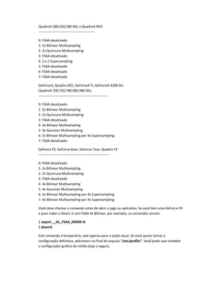 Quadro4 380,550,580 XGL e Quadro4 NVS
--------------------------------------------------
0: FSAA desativado
1: 2x Bilinear Multisampling
2: 2x Quincunx Multisampling
3: FSAA desativado
4: 2 x 2 Supersampling
5: FSAA desativado
6: FSAA desativado
7: FSAA desativado
GeForce3, Quadro DCC, GeForce4 Ti, GeForce4 4200 Go
Quadro4 700,750,780,900,980 XGL
--------------------------------------------------------------
0: FSAA desativado
1: 2x Bilinear Multisampling
2: 2x Quincunx Multisampling
3: FSAA desativado
4: 4x Bilinear Multisampling
5: 4x Gaussian Multisampling
6: 2x Bilinear Multisampling por 4x Supersampling
7: FSAA desativado
GeForce FX, GeForce 6xxx, GeForce 7xxx, Quadro FX
---------------------------------------------------------------
0: FSAA desativado
1: 2x Bilinear Multisampling
2: 2x Quincunx Multisampling
3: FSAA desativado
4: 4x Bilinear Multisampling
5: 4x Gaussian Multisampling
6: 2x Bilinear Multisampling por 4x Supersampling
7: 4x Bilinear Multisampling por 4x Supersampling
Você deve chamar o comando antes de abrir o jogo ou aplicativo. Se você tem uma GeForce FX
e quer rodar o Doom 3 com FSAA 4x Bilinear, por exemplo, os comandos seriam:
$ export __GL_FSAA_MODE=6
$ doom3
Este comando é temporário, vale apenas para a seção atual. Se você quiser tornar a
configuração definitiva, adicione-o no final do arquivo /etc/profile. Você pode usar também
o configurador gráfico da nVidia (veja a seguir).
 