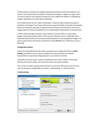 O FSAA suaviza os contornos em imagens, adicionando pontos de cores intermediários. Isto
diminui muito aquele efeito serrilhado em volta dos personagens e objetos nos jogos. Este é
um recurso cada vez mais utilizado nos jogos 3D, com o objetivo de melhorar a qualidade de
imagem, sobretudo ao se utilizar baixas resoluções.
Isto é obtido através de uma super-renderização. A placa de vídeo simplesmente passa a
renderizar uma imagem 2 ou 4 vezes maior do que a que será exibida no monitor e em seguida
diminui seu tamanho, aplicando um algoritmo de anti-aliasing, antes de exibi-la. Com isto as
imagens ganham muito em qualidade mas em compensação o desempenho cai drasticamente.
O FSAA é ideal para jogos mais leves, como o Quake III, Counter Strike ou outros títulos
antigos, onde a placa consiga exibir um FPS mais que suficiente mesmo a 1024x768. Com o
FSAA você pode transformar este excesso de desempenho em mais qualidade de imagem. Em
geral, os games ficam mais bonitos visualmente usando 800x600 com o FSAA ativo, do que a
1024x768.
Configurador gráfico
A partir da versão 1.0 do driver da nVidia, você pode usar o configurador oficial, onvidia-
settings, que facilita o acesso a diversas opções, que antes precisavam ser ativadas
manualmente no arquivo de configuração do X, ou via linha de comando.
Você pode usá-lo para ajustar o gama e equilíbrio de cores, ativar o FSAA e o Anisotropic
Filtering, entre outras opções, que variam de acordo com a placa instalada.
Com o driver da nVidia instalado, basta chamá-lo num terminal. Não é preciso abri-lo como
root, poi ele salva as configurações no arquivo .nvidia-settings-rc, dentro do home.
$ nvidia-settings
 