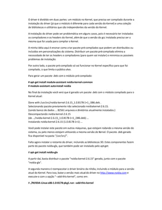 O driver é dividido em duas partes: um módulo no Kernel, que precisa ser compilado durante a
instalação do driver (já que o módulo é diferente para cada versão do Kernel) e uma coleção
de bibliotecas e utilitários que são independentes da versão do Kernel.
A instalação do driver pode ser problemática em alguns casos, pois é necessário ter instalados
os compiladores e os headers do Kernel, alémde que a versão do gcc instalada precisa ser a
mesma que foi usada para compilar o Kernel.
A minha idéia aqui é ensinar como criar pacote pré-compilados que podem ser distribuídos ou
incluídos em personalizações do sistema. Distribuir um pacote pré-compilado elimina a
necessidade de ter os headers e compiladores (para quem vai instalar) e minimiza os possíveis
problemas de instalação.
Por outro lado, o pacote pré-compilado só vai funcionar no Kernel específico para que foi
compilado, o que limita o público alvo.
Para gerar um pacote .deb com o módulo pré-compilado:
# apt-get install module-assistant nvidia-kernel-common
# module-assistant auto-install nvidia
No final da instalação você verá que é gerado um pacote .deb com o módulo compilado para o
Kernel atual:
Done with /usr/src/nvidia-kernel-2.6.15_1.0.8178-1+1_i386.deb .
Selecionando pacote previamente não selecionado nvidia-kernel-2.6.15.
(Lendo banco de dados ... 82561 arquivos e diretórios atualmente instalados.)
Descompactando nvidia-kernel-2.6.15
(de .../nvidia-kernel-2.6.15_1.0.8178-1+1_i386.deb) ...
Instalando nvidia-kernel-2.6.15 (1.0.8178-1+1) ...
Você pode instalar este pacote em outras máquinas, que estejam rodando a mesma versão do
sistema, ou pelo menos estejam utilizando a mesma versão do Kernel. O pacote .deb gerado
fica disponível na pasta /usr/src/.
Falta agora instalar o restante do driver, incluindo as bibliotecas 3D. Estes componentes fazem
parte do pacote nvidia-glx, que também pode ser instalado pelo apt-get:
# apt-get install nvidia-glx
A partir daí, basta distribuir o pacote nvidia-kernel-2.6.15 gerado, junto com o pacote
nvidia-glx.
A segunda maneira é reempacotar o driver binário da nVidia, incluindo o módulo para a versão
atual do Kernel. Para isso, baixe a versão mais atual do driver no http://www.nvidia.com e
execute-o com a opção --add-this-kernel, como em:
# ./NVIDIA-Linux-x86-1.0-8178-pkg1.run --add-this-kernel
 