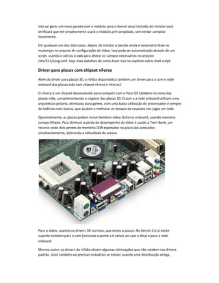 Isto vai gerar um novo pacote com o módulo para o Kernel atual incluído. Ao instalar você
verificará que ele simplesmente usará o módulo pré-compilado, sem tentar compilar
novamente.
Em qualquer um dos dois casos, depois de instalar o pacote ainda é necessário fazer as
mudanças no arquivo de configuração do vídeo. Isso pode ser automatizado através de um
script, usando o sed ou o awk para alterar os campos necessários no arquivo
/etc/X11/xorg.conf. Veja mais detalhes de como fazer isso no capítulo sobre shell script.
Driver para placas com chipset nForce
Além do driver para placas 3D, a nVidia disponibiliza também um driver para o som e rede
onboard das placas-mãe com chipset nForce e nForce2.
O nForce é um chipset desenvolvido para competir com a Via e SiS também no ramo das
placas-mãe, complementando o negócio das placas 3D. O som e a rede onboard utilizam uma
arquitetura própria, otimizada para games, com uma baixa utilização do processador e tempos
de latência mais baixos, que ajudam a melhorar os tempos de resposta nos jogos em rede.
Opcionalmente, as placas podem incluir também vídeo GeForce onboard, usando memória
compartilhada. Para diminuir a perda de desempenho do vídeo é usado o Twin Bank, um
recurso onde dois pentes de memória DDR espetados na placa são acessados
simultaneamente, dobrando a velocidade de acesso.
Para o vídeo, usamos os drivers 3D normais, que vimos a pouco. No Kernel 2.6 já existe
suporte também para o som (inclusive suporte a 6 canais ao usar o Alsa) e para a rede
onboard.
Mesmo assim, os drivers da nVidia ativam algumas otimizações que não existem nos drivers
padrão. Você também vai precisar instalá-los se estiver usando uma distribuição antiga,
 