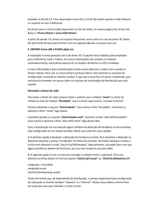 baseada no Kernel 2.4. Uma observação é que até o 2.4.26 não existe suporte à rede onboard
e o suporte ao som é deficiente.
Os drivers para o nForce estão disponíveis no site da nVidia, na mesma página dos drivers 3D.
Baixe o nForce Drivers  Linux IA32 Drivers.
A partir da versão 1.0, temos um arquivo executável, assim como no caso do driver 3D. Basta
dar permissão de execução (chmod +x) e em seguida executar o arquivo com um:
# ./NFORCE-Linux-x86-1.0-0301-pkg1.run
A instalação é muito parecida com a do driver 3D. O pacote inclui módulos pré-compilados
para o Mandriva, SuSE e Fedora. Em outras distribuições ele compila os módulos
automaticamente, você precisa apenas ter os headers do Kernel e o GCC instalados.
A maior dificuldade é que as distribuições muitas vezes detectam a rede e som usando os
drivers nativos. Para usar os novos drivers é preciso alterar manualmente os arquivos de
configuração, trocando os módulos usados. É aqui que a coisa fica um pouco complicada, pois
você precisa entender um pouco sobre os arquivos de inicialização da distribuição que está
usando.
Ativando o driver de rede
Para ativar o driver de rede é preciso fazer o sistema usar o módulo nvnet (o driver da
nVidia) ao invés do módulo forcedeth, que é o driver open-source, incluído no Kernel.
Comece editando o arquivo /etc/modules. Caso exista a linha forcedeth, comente-a e
adicione a linha nvnet logo abaixo.
A próxima parada é o arquivo /etc/modules.conf. Comente a linha alias eth0 forcedeth
(caso exista) e adicione a linha alias eth0 nvnet logo abaixo dela.
Caso a distribuição em uso execute algum utilitário de detecção de hardware na hora do boot,
esta configuração vai ser sempre perdida. Neste caso você tem duas opções:
1: A primeira opção é desativar a detecção de hardware no boot. Para desativar a detecção no
Mandriva desative o serviço harddrake no Painel de Controle. No Fedora desative o Kudzu e
no Kurumin desative o script /etc/rcS.d/S36hwsetup. Naturalmente, isso pode fazer com que
alguns periféricos deixem de funcionar, por isso nem sempre é uma boa idéia.
2: A segunda opção é criar o script para carregar o módulo nvnet a cada boot. Para isso,
adicione as linhas abaixo no final do arquivo /etc/rc.d/rc.local ou /etc/init.d/bootmisc.sh:
modprobe -r forcedeth
modprobe nvnet
/etc/init.d/networking restart
Tenha em mente que, de dependendo da distribuição, o serviço responsável pela configuração
da rede pode se chamar também network ou internet. Nestes casos altere a última linha
do script para que seja chamado o script correto.
 