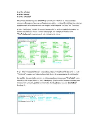 # service ssh start
# service ssh stop
# service ssh restart
Os scripts que estão na pasta "/etc/init.d/" servem para "chamar" os executáveis dos
servidores. Eles apenas fazem as verificações necessárias e em seguida inicializam ou encerram
os executáveis propriamente ditos, que em geral estão na pasta "/usr/bin/" ou "/usr/sbin/".
A pasta "/etc/init.d/" contém scripts para quase todos os serviços queestão instalados no
sistema. Quando você instala o Samba pelo apt-get, por exemplo, é criado o script
"/etc/init.d/samba", mesmo que ele não exista anteriormente.
O que determina se o Samba será executado ou não durante o boot não é o script na pasta
"/etc/init.d/", mas sim um link simbólico criado dentro de uma das pastas de inicialização.
Por padrão, são executados primeiro os links que estão dentro da pasta"/etc/rcS.d/" e, em
seguida, o que estiver dentro da pasta "/etc/rc5.d/" (caso o sistema esteja configurado para
inicializar em runlevel 5, padrão na maioria das distribuições) ou na pasta "/etc/rc3.d/"
(runlevel 3).
 
