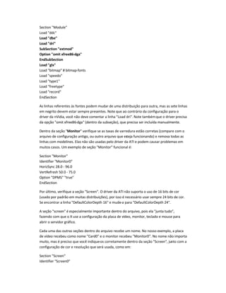 Section Module
Load ddc
Load dbe
Load dri
SubSection extmod
Option omit xfree86-dga
EndSubSection
Load glx
Load bitmap # bitmap-fonts
Load speedo
Load type1
Load freetype
Load record
EndSection
As linhas referentes às fontes podem mudar de uma distribuição para outra, mas as sete linhas
em negrito devem estar sempre presentes. Note que ao contrário da configuração para o
driver da nVidia, você não deve comentar a linha Load dri. Note tambémque o driver precisa
da opção omit xfree86-dga (dentro da subseção), que precisa ser incluída manualmente.
Dentro da seção Monitor verifique se as taxas de varredura estão corretas (compare com o
arquivo de configuração antigo, ou outro arquivo que esteja funcionando) e remova todas as
linhas com modelines. Elas não são usadas pelo driver da ATI e podem causar problemas em
muitos casos. Um exemplo de seção Monitor funcional é:
Section Monitor
Identifier Monitor0
HorizSync 28.0 - 96.0
VertRefresh 50.0 - 75.0
Option DPMS true
EndSection
Por último, verifique a seção Screen. O driver da ATI não suporta o uso de 16 bits de cor
(usado por padrão em muitas distribuições), por isso é necessário usar sempre 24 bits de cor.
Se encontrar a linha DefaultColorDepth 16 e mude-a para DefaultColorDepth 24.
A seção screen é especialmente importante dentro do arquivo, pois ela junta tudo,
fazendo com que o X use a configuração da placa de vídeo, monitor, teclado e mouse para
abrir o servidor gráfico.
Cada uma das outras seções dentro do arquivo recebe um nome. No nosso exemplo, a placa
de vídeo recebeu como nome Card0 e o monitor recebeu Monitor0. No nome não importa
muito, mas é preciso que você indique-os corretamente dentro da seção Screen, junto com a
configuração de cor e resolução que será usada, como em:
Section Screen
Identifier Screen0
 