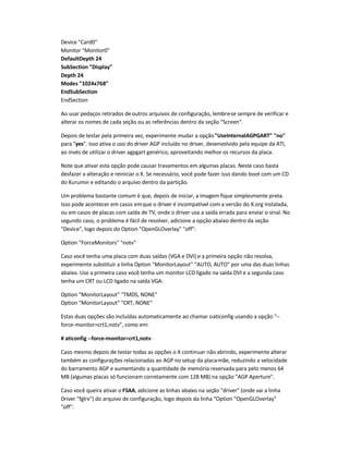 Device Card0
Monitor Monitor0
DefaultDepth 24
SubSection Display
Depth 24
Modes 1024x768
EndSubSection
EndSection
Ao usar pedaços retirados deoutros arquivos de configuração, lembre-se sempre de verificar e
alterar os nomes de cada seção ou as referências dentro da seção Screen.
Depois de testar pela primeira vez, experimente mudar a opçãoUseInternalAGPGART no
para yes. Isso ativa o uso do driver AGP incluído no driver, desenvolvido pela equipe da ATI,
ao invés de utilizar o driver agpgart genérico, aproveitando melhor os recursos da placa.
Note que ativar esta opção pode causar travamentos em algumas placas. Neste caso basta
desfazer a alteração e reiniciar o X. Se necessário, você pode fazer isso dando boot com um CD
do Kurumin e editando o arquivo dentro da partição.
Um problema bastante comum é que, depois de iniciar, a imagem fique simplesmente preta.
Isso pode acontecer em casos emque o driver é incompatível com a versão do X.org instalada,
ou em casos de placas com saída de TV, onde o driver usa a saída errada para enviar o sinal. No
segundo caso, o problema é fácil de resolver, adicione a opção abaixo dentro da seção
Device, logo depois do Option OpenGLOverlay off:
Option ForceMonitors notv
Caso você tenha uma placa com duas saídas (VGA e DVI) e a primeira opção não resolva,
experimente substituir a linha Option MonitorLayout AUTO, AUTO por uma das duas linhas
abaixo. Use a primeira caso você tenha um monitor LCD ligado na saída DVI e a segunda caso
tenha um CRT ou LCD ligado na saída VGA:
Option MonitorLayout TMDS, NONE
Option MonitorLayout CRT, NONE
Estas duas opções são incluídas automaticamente ao chamar oaticonfig usando a opção --
force-monitor=crt1,notv, como em:
# aticonfig --force-monitor=crt1,notv
Caso mesmo depois de testar todas as opções o X continuar não abrindo, experimente alterar
também as configurações relacionadas ao AGP no setup da placa-mãe, reduzindo a velocidade
do barramento AGP e aumentando a quantidade de memória reservada para pelo menos 64
MB (algumas placas só funcionam corretamente com 128 MB) na opção AGP Aperture.
Caso você queira ativar o FSAA, adicione as linhas abaixo na seção driver (onde vai a linha
Driver fglrx) do arquivo de configuração, logo depois da linha Option OpenGLOverlay
off:
 