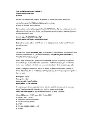 $ tar -zxvf wizardpen-driver-0.5.0.tar.gz
$ cd wizardpen-driver-0.5.0
$ xmkmf
No meu caso ele retornava um erro, reclamando da falta de um arquivo temporário:
./Imakefile:5: error: /usr/X11R6/lib/X11/config/Server.tmpl:
Arquivo ou diretório não encontrado
Na verdade, o problema é que a pasta /usr/X11R6/lib/X11/config não existia, e por isso ele
não conseguia criar o arquivo. Resolvi criando a pasta manualmente e em seguida criando um
arquivo vazio dentro dela:
# mkdir -p /usr/X11R6/lib/X11/config/
# touch /usr/X11R6/lib/X11/config/Server.tmpl
Depois de conseguir rodar o xmkmf sem erros, rode o comando make para finalmente
compilar o driver:
$ make
Será gerado o arquivo wizardpen_drv.o (o driver em si), que precisa ser copiado para a pasta
com módulos de entrada do X, que normalmente é a /usr/lib/xorg/modules/input/ ou
/usr/X11R6/lib/modules/input/.
Com o driver instalado, falta fazer a configuração do X, para que o tablet seja usado como
mouse. Note que muitas distribuições já vem com o módulo wizardpen_drv.o instalado;
nestes casos você pode pular toda esta parte de instalação e ir direto para a configuração.
Comece carregando os módulos acecad e evdev, que adicionam suporte ao tablet no
Kernel. Adicione os dois no final do arquivo /etc/modules, de forma que sejam carregados na
hora do boot:
# modprobe acecad
# modprobe evdev
# echo 'acecad'  /etc/modules
# echo 'evdev'  /etc/modules
Precisamos agora descobrir como o sistema detectou o tablet. Normalmenteele aparecerá
como /dev/input/event2, mas não custa verificar. Rode o comando cat
/proc/bus/input/devices e procure a seção referente ao tablet, como em:
I: Bus=0003 Vendor=5543 Product=0004 Version=0000
N: Name= TABLET DEVICE
P: Phys=usb-0000:00:10.2-1/input0
H: Handlers=mouse1 event2
B: EV=1f
B: KEY=400 0 3f0000 0 0 0 0 0 0 0 0
B: REL=303
 
