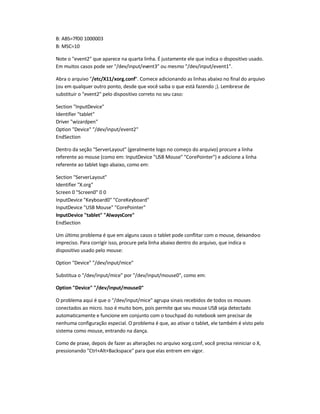 B: ABS=7f00 1000003
B: MSC=10
Note o event2 que aparece na quarta linha. É justamente ele que indica o dispositivo usado.
Em muitos casos pode ser /dev/input/event3 ou mesmo /dev/input/event1.
Abra o arquivo /etc/X11/xorg.conf. Comece adicionando as linhas abaixo no final do arquivo
(ou em qualquer outro ponto, desde que você saiba o que está fazendo ;). Lembre-se de
substituir o event2 pelo dispositivo correto no seu caso:
Section InputDevice
Identifier tablet
Driver wizardpen
Option Device /dev/input/event2
EndSection
Dentro da seção ServerLayout (geralmente logo no começo do arquivo) procure a linha
referente ao mouse (como em: InputDevice USB Mouse CorePointer) e adicione a linha
referente ao tablet logo abaixo, como em:
Section ServerLayout
Identifier X.org
Screen 0 Screen0 0 0
InputDevice Keyboard0 CoreKeyboard
InputDevice USB Mouse CorePointer
InputDevice tablet AlwaysCore
EndSection
Um último problema é que em alguns casos o tablet pode conflitar com o mouse, deixando-o
impreciso. Para corrigir isso, procure pela linha abaixo dentro do arquivo, que indica o
dispositivo usado pelo mouse:
Option Device /dev/input/mice
Substitua o /dev/input/mice por /dev/input/mouse0, como em:
Option Device /dev/input/mouse0
O problema aqui é que o /dev/input/mice agrupa sinais recebidos de todos os mouses
conectados ao micro. Isso é muito bom, pois permite que seu mouse USB seja detectado
automaticamente e funcione em conjunto com o touchpad do notebook sem precisar de
nenhuma configuração especial. O problema é que, ao ativar o tablet, ele também é visto pelo
sistema como mouse, entrando na dança.
Como de praxe, depois de fazer as alterações no arquivo xorg.conf, você precisa reiniciar o X,
pressionando Ctrl+Alt+Backspace para que elas entrem em vigor.
 