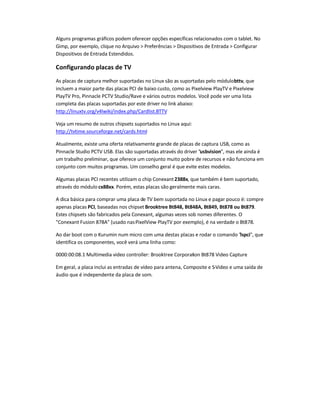 Alguns programas gráficos podem oferecer opções específicas relacionados com o tablet. No
Gimp, por exemplo, clique no Arquivo  Preferências  Dispositivos de Entrada  Configurar
Dispositivos de Entrada Estendidos.
Configurando placas de TV
As placas de captura melhor suportadas no Linux são as suportadas pelo módulobttv, que
incluem a maior parte das placas PCI de baixo custo, como as Pixelview PlayTV e Pixelview
PlayTV Pro, Pinnacle PCTV Studio/Rave e vários outros modelos. Você pode ver uma lista
completa das placas suportadas por este driver no link abaixo:
http://linuxtv.org/v4lwiki/index.php/Cardlist.BTTV
Veja um resumo de outros chipsets suportados no Linux aqui:
http://tvtime.sourceforge.net/cards.html
Atualmente, existe uma oferta relativamente grande de placas de captura USB, como as
Pinnacle Studio PCTV USB. Elas são suportadas através do driver usbvision, mas ele ainda é
um trabalho preliminar, que oferece um conjunto muito pobre de recursos e não funciona em
conjunto com muitos programas. Um conselho geral é que evite estes modelos.
Algumas placas PCI recentes utilizam o chip Conexant2388x, que também é bem suportado,
através do módulo cx88xx. Porém, estas placas são geralmente mais caras.
A dica básica para comprar uma placa de TV bem suportada no Linux e pagar pouco é: compre
apenas placas PCI, baseadas nos chipset Brooktree Bt848, Bt848A, Bt849, Bt878 ou Bt879.
Estes chipsets são fabricados pela Conexant, algumas vezes sob nomes diferentes. O
Conexant Fusion 878A (usado nasPixelView PlayTV por exemplo), é na verdade o Bt878.
Ao dar boot com o Kurumin num micro com uma destas placas e rodar o comando lspci, que
identifica os componentes, você verá uma linha como:
0000:00:08.1 Multimedia video controller: Brooktree Corporation Bt878 Video Capture
Em geral, a placa inclui as entradas de vídeo para antena, Composite e S-Video e uma saída de
áudio que é independente da placa de som.
 